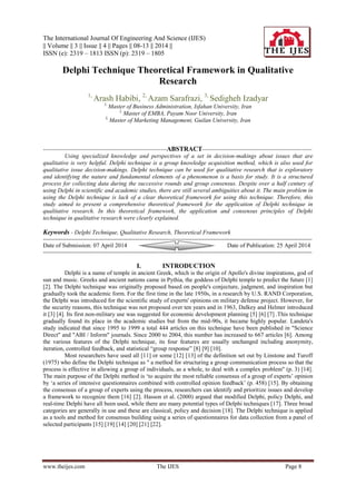 The International Journal Of Engineering And Science (IJES)
|| Volume || 3 || Issue || 4 || Pages || 08-13 || 2014 ||
ISSN (e): 2319 – 1813 ISSN (p): 2319 – 1805
www.theijes.com The IJES Page 8
Delphi Technique Theoretical Framework in Qualitative
Research
1,
Arash Habibi, 2,
Azam Sarafrazi, 3,
Sedigheh Izadyar
1,
Master of Business Administration, Isfahan University, Iran
2,
Master of EMBA, Payam Noor University, Iran
3,
Master of Marketing Management, Guilan University, Iran
--------------------------------------------------------------ABSTRACT-------------------------------------------------------
Using specialized knowledge and perspectives of a set in decision-makings about issues that are
qualitative is very helpful. Delphi technique is a group knowledge acquisition method, which is also used for
qualitative issue decision-makings. Delphi technique can be used for qualitative research that is exploratory
and identifying the nature and fundamental elements of a phenomenon is a basis for study. It is a structured
process for collecting data during the successive rounds and group consensus. Despite over a half century of
using Delphi in scientific and academic studies, there are still several ambiguities about it. The main problem in
using the Delphi technique is lack of a clear theoretical framework for using this technique. Therefore, this
study aimed to present a comprehensive theoretical framework for the application of Delphi technique in
qualitative research. In this theoretical framework, the application and consensus principles of Delphi
technique in qualitative research were clearly explained.
Keywords - Delphi Technique, Qualitative Research, Theoretical Framework
------------------------------------------------------------------------------------------------------------------------------------------------------
Date of Submission: 07 April 2014 Date of Publication: 25 April 2014
------------------------------------------------------------------------------------------------------------------------------------------------------
I. INTRODUCTION
Delphi is a name of temple in ancient Greek, which is the origin of Apollo's divine inspirations, god of
sun and music. Greeks and ancient nations came in Pythia, the goddess of Delphi temple to predict the future [1]
[2]. The Delphi technique was originally proposed based on people's conjecture, judgment, and inspiration but
gradually took the academic form. For the first time in the late 1950s, in a research by U.S. RAND Corporation,
the Delphi was introduced for the scientific study of experts' opinions on military defense project. However, for
the security reasons, this technique was not proposed over ten years and in 1963, Dalkey and Helmer introduced
it [3] [4]. Its first non-military use was suggested for economic development planning [5] [6] [7] .This technique
gradually found its place in the academic studies but from the mid-90s, it became highly popular. Landeta's
study indicated that since 1995 to 1999 a total 444 articles on this technique have been published in "Science
Direct" and "ABI / Inform" journals. Since 2000 to 2004, this number has increased to 667 articles [6]. Among
the various features of the Delphi technique, its four features are usually unchanged including anonymity,
iteration, controlled feedback, and statistical ―group response‖ [8] [9] [10].
Most researchers have used all [11] or some [12] [13] of the definition set out by Linstone and Turoff
(1975) who define the Delphi technique as " a method for structuring a group communication process so that the
process is effective in allowing a group of individuals, as a whole, to deal with a complex problem" (p. 3) [14].
The main purpose of the Delphi method is ‗to acquire the most reliable consensus of a group of experts‘ opinion
by ‗a series of intensive questionnaires combined with controlled opinion feedback‘ (p. 458) [15]. By obtaining
the consensus of a group of experts using the process, researchers can identify and prioritize issues and develop
a framework to recognize them [16] [2]. Hasson et al. (2000) argued that modified Delphi, policy Delphi, and
real-time Delphi have all been used, while there are many potential types of Delphi techniques [17]. Three broad
categories are generally in use and these are classical, policy and decision [18]. The Delphi technique is applied
as a tools and method for consensus building using a series of questionnaires for data collection from a panel of
selected participants [15] [19] [14] [20] [21] [22].
 