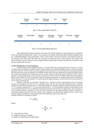 Delphi Technique Theoretical Framework in Qualitative Research
www.theijes.com The IJES Page 11
After gathering the experts' opinions, the mean score of their opinions on each dimension is calculated.
Given the theoretical framework, if there is no consensus, the experts will be provided with the calculated mean
as a controlled feedback with questionnaire. After several rounds, when the consensus was achieved, based on
the average of the final round, the items are screened. If nine-point scale is used, typically, the criteria with
mean less than seven are removed. For seven-point and five-point scales, criteria with means lower than five and
four are respectively removed.
2.4 Determining the Level of Consensus
Another problem with the Delphi technique is a scientific method for determining the level of consensus. A variety
of methods has been proposed in different studies. Some researchers have determined Delphi rounds as a basis for reaching
agreement. Between 2 and 10 rounds have been reported in various articles [53]. Fan and Cheng have believed that research
has shown that three rounds are adequate for the Delphi technique [40]. Some also argued that the traditional Delphi contains
four rounds that researchers have shortened it into two or three rounds to achieve the study's objectives [54] [5]. Such an
approach is a target displacement. In fact, reaching a consensus is a basis for the end of Delphi rounds while in this approach
doing a certain number of rounds is regarded as a basis for reaching an agreement. So, another solution must be identified to
reach consensus. In a study, according to 114 articles about the Delphi technique, von der Gracht (2012) has presented 15
ways to achieve consensus [9].
Kendall‘s coefficient of concordance (Kendall‘s W), a consensus criterion representing the level of consensus
between the participants [55] [56] [57], was calculated along with the mean rank and standard deviation. Kendall‘s
coefficient of concordance ranges from 0 to 1, indicating the degree of consensus reached by the panel (strong consensus for
W > 0.7; moderate consensus for W = 0.5; and weak consensus for W < 0.3) [58]. Kendall's coefficient of concordance is also
a scale for determining the level of coordination and agreement between several ranks of n phenomenon. This scale shows a
rank correlation between m ranking set. It can be used to determine the inter-judge reliability. Kendall's coefficient of
concordance indicates that those who have ordered several categories according to their importance have used the same
criteria to judge the importance of each category and in this regard, they agree to each other [57].
Kendall's coefficient is calculated as follows:
(1)
Where
= total ranks of a factor
m= number of rank sets or judges
n= number of ranked factors or phenomena
 
