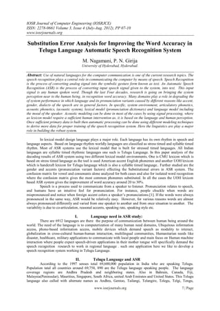 IOSR Journal of Computer Engineering (IOSRJCE)
ISSN: 2278-0661 Volume 3, Issue 4 (July-Aug. 2012), PP 07-10
www.iosrjournals.org
www.iosrjournals.org 7 | Page
Substitution Error Analysis for Improving the Word Accuracy in
Telugu Language Automatic Speech Recognition System
M. Nagamani, P. N. Girija
University of Hyderabad, Hyderabad.
Abstract: Use of natural languages for the computer communication is one of the current research topics. The
speech recognition plays a central role in communicating the computer by means of speech. Speech Recognition
is the process of converting analog signal into the symbolic gesture form known as text. An Automatic Speech
Recognition (ASR) is the process of converting input speech signal given to the system, into text. This input
signal is any human spoken word. Though the last Four decades, research is going on bringing the system
perception near to the human being, in recognition word accuracy. Many domains play a role in degrading the
of system performance in which language and its pronunciation variants caused by different reasons like accent,
gender, dialects of the speech are in general factors. In specific, system environment, articulatory phonetics,
acoustic phonetics, (acoustic system), lexical model (pronunciation dictionary) and language model including
the mood of the speaker. Acoustic modeling can be done in most of the cases by using signal processing, where
as lexicon model require a sufficient human intervention as, it is based on the language and human perception.
Once sufficient primary data is built then automatic processing can be done using different modeling techniques
to derive more data for proper training of the speech recognition system. Here the linguistics are play a major
role in building the robust system.
In lexical model design language plays a major role. Each language has its own rhythm in speech and
language aspects. Based on language rhythm worldly languages are classified as stress timed and syllable timed
rhythm. Most of ASR systems use the lexical model that is built for stressed timed languages. All Indian
languages are syllable timed rhythmic languages one such is Telugu Language. In this paper analysis of the
decoding results of ASR system using two different lexical model environments. One is CMU lexicon which is
based on stress timed language as the tool is used American accent English phonemes and another UOH lexicon
which is handcraft lexicon for Telugu language which is also a syllable timed language.. Further studied are the
gender and accents (pronunciation variant factors) effecting the Substitutional errors in ASR system. The
confusion matrix for vowel and consonants alone analyzed for both cases and also for isolated word recognition
where the confusion matrix gives the most common phonemes substituted. In all the cases the UOH lexicon
based ASR system gives the improvement of word accuracy around 20 to 30%.
Speech is a process used to communicate from a speaker to listener. Pronunciation relates to speech,
and humans have an intuitive feel for pronunciation. For instance, people chuckle when words are
mispronounced and notice when foreign accent colors a speaker’s pronunciations.[1]. If the words were always
pronounced in the same way, ASR would be relatively easy. However, for various reasons words are almost
always pronounced differently and varied from one speaker to another and from once situation to another. The
variability is due to co-articulation, reasonal accents, speaking rate, speaking style etc.
I. Language need in ASR study:
There are 6912 languages are there the purpose of communication between human being around the
world. The need of the language is to computerization of many human need domains, Ubiquitous information
access, phone-based information access, mobile devices which demand speech as modality to interact,
globalization in cross-cultural human-human interaction, multilingual communities, Humanitarian needs like
disaster, healthcare, military applications to communicate with local people and main focus on Human machine
interaction where people expect speech-driven applications in their mother tongue will specifically demand the
speech recognition research to work in regional language . such one application here we like to develop a
speech recognition system working in Telugu Language.
II. Telugu Language and ASR
According to the 1997 senses total 69,600,000 population in India who are speaking Telugu.
Population tatal all countries around 69,758, 890 are the Telugu language speaking people. The language
coverage regions are Andhra Pradesh and neighboring states. Also in Bahrain, Canada, Fiji,
Malaysia(Peninsular), Mauritius, Singapore, South Africa, united Arab Emirates and United States. This Telugu
language also called with alternate names as Andhra, Gentoo, Tailangi, Telangire, Telegu, Telgi, Tengu,
 