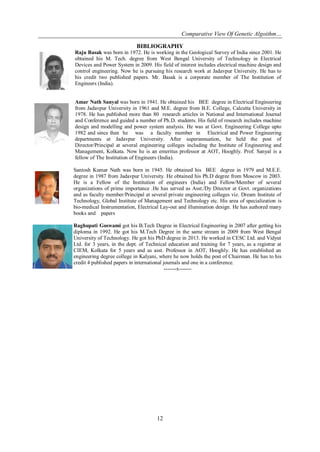 Comparative View Of Genetic Algoithm…
12
BIBLIOGRAPHY
Raju Basak was born in 1972. He is working in the Geological Survey of India since 2001. He
obtained his M. Tech. degree from West Bengal University of Technology in Electrical
Devices and Power System in 2009. His field of interest includes electrical machine design and
control engineering. Now he is pursuing his research work at Jadavpur University. He has to
his credit two published papers. Mr. Basak is a corporate member of The Institution of
Engineers (India).
Amar Nath Sanyal was born in 1941. He obtained his BEE degree in Electrical Engineering
from Jadavpur University in 1961 and M.E. degree from B.E. College, Calcutta University in
1978. He has published more than 80 research articles in National and International Journal
and Conference and guided a number of Ph.D. students. His field of research includes machine
design and modelling and power system analysis. He was at Govt. Engineering College upto
1982 and since then he was a faculty member in Electrical and Power Engineering
departments at Jadavpur University. After superannuation, he held the post of
Director/Principal at several engineering colleges including the Institute of Engineering and
Management, Kolkata. Now he is an emeritus professor at AOT, Hooghly. Prof. Sanyal is a
fellow of The Institution of Engineers (India).
Santosh Kumar Nath was born in 1945. He obtained his BEE degree in 1979 and M.E.E.
degree in 1987 from Jadavpur University. He obtained his Ph.D degree from Moscow in 2003.
He is a Fellow of the Institution of engineers (India) and Fellow/Member of several
organizations of prime importance .He has served as Asst./Dy Ditector at Govt. organizations
and as faculty member/Principal at several private engineering colleges viz. Dream Institute of
Technology, Global Institute of Management and Technology etc. His area of specialization is
bio-medical Instrumentation, Electrical Lay-out and illumination design. He has authored many
books and papers
Raghupati Goswami got his B.Tech Degree in Electrical Engineering in 2007 after getting his
diploma in 1992. He got his M.Tech Degree in the same stream in 2009 from West Bengal
University of Technology. He got his PhD degree in 2013. He worked in CESC Ltd. and Vidyut
Ltd. for 3 years, in the dept. of Technical education and training for 7 years, as a registrar at
CIEM, Kolkata for 5 years and as asst. Professor in AOT, Hooghly. He has established an
engineering degree college in Kalyani, where he now holds the post of Chairman. He has to his
credit 4 published papers in international journals and one in a conference.
-------x-------
 