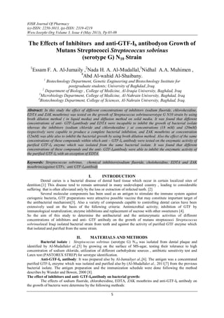 IOSR Journal Of Pharmacy
(e)-ISSN: 2250-3013, (p)-ISSN: 2319-4219
Www.Iosrphr.Org Volume 3, Issue 4 (May 2013), Pp 05-09
5
The Effects of Inhibitors and anti-GTF-Ib antibodyon Growth of
Mutans Streptococci Streptococcus sobrinus
(serotype G) N10 Strain
1
Essam F. A. Al-Jumaily ,2
Nada H. A. Al-Mudallal,3
Nidhal A.A. Muhimen ,
4
Abd Al-wahid Al-Shaibany.
1
Biotechnology Department, Genetic Engineering and Biotechnology Institute for
postgraduate students; University of Baghdad.,Iraq.
2
Department of Biology , College of Medicine, Al-Iraqia University, Baghdad, Iraq
3
Microbiology Department, College of Medicine, Al-Nahrain University, Baghdad, Iraq
4
Biotechnology Department, College of Sciences, Al-Nahrain University, Baghdad, Iraq.
Abstract: In this study the effect of different concentrations of inhibitors (sodium fluoride, chlorohexidine,
EDTA and ZAK mouthrins) was tested on the growth of Streptococcus sobrinusserotype G N10 strain by using
broth dilution method ( in liquid media) and diffusion method on solid media. It was found that different
concentrations of anti- GTF-Ibantibody and EDTA were incapable to inhibit the growth of bacterial isolate
whereas the inhibitors (sodium chloride and chlorohexidine ) at concentrations (18 mM) and (20mM)
respectively were capable to produce a complete bacterial inhibition, and ZAK mouthrins at concentration
(12mM) was able also to inhibit the bacterial growth by using broth dilution method. Also the effect of the same
concentrations of these compounds within which anti – GTF-Ib antibody were tested on the enzymatic activity of
purified GTF-Ib enzyme which was isolated from the same bacterial isolate. It was found that different
concentrations of these compounds and the anti- GTF-Ibantibody were able to inhibit the enzymatic activity of
the purified GTF-Ib with an exception of EDTA.
Keywords: Streptococcus sobrinus, chemical inhibitors(sodium fluoride, cholohexidine, EDTA and ZAK
mouthrins)against GTFs, anti GTF-Ibantibody
I. INTRODUCTION
Dental caries is a bacterial disease of dental hard tissue which occur in certain localized sites of
dentition.[1] This disease tend to remain untreated in many undeveloped country , leading to considerable
suffering that is often alleviated only by the loss or extraction of infected teeth. [2]
Several molecular components has been used as an antigen to stimulate the immune system against
cariogenic bacteria, GTF preparations were attractive possible vaccine that may constitute important target of
the antibacterial mechanism[3]. Also a variety of compounds capable to controlling dental caries have been
extensively used on the basis of the following criteria: Antimicrobial activity; inhibition of GTF by
immunological neutralization; enzyme inhibitions and replacement of sucrose with other sweeteners [4].
So the aim of this study to determine the antibacterial and the antienzymatic activities of different
concentrations of inhibitors and anti- GTF antibody on the growth of mutans streptococci Streptococcus
sobrinuslocal Iraqi isolated bacterial strain from teeth and against the activity of purified GTF enzyme which
that isolated and purified from the same strain.
II. MATERIALS AND METHODS
Bacterial isolate : Streptococcus sobrinus (serotype G) N10 was isolated from dental plaque and
identified by Al-Mudallalet al.,[5] by growing on the surface of MS-agar, testing their tolerance to high
concentration of sodium chloride, utilization of different carbohydrate sources , antibiotic sensitivity test and
Latex test (PASTOREX STREP) for serotype identification.
Anti-GTF-Ib antibody: It was prepared also by Al-Jumailyet al.,[6]. The antigen was a concentrated
purified GTF-Ib enzyme which was isolated and purified also by (Al-Mudallalet al., 2011[7] from the previous
bacterial isolate. The antigen preparation and the immunization schedule were done following the method
describes by Wunder and Bowen, 2000 [8].
The effect of inhibitors and anti- GTF-Ibantibody on bacterial growth:
The effects of sodium fluoride, chlorohexidine, EDTA, ZAK mouthrins and anti-GTF-Ib antibody on
the growth of bacteria were determine by the following methods:
 