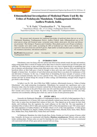 International Journal of Computational Engineering Research||Vol, 03||Issue, 4||
www.ijceronline.com ||April||2013|| Page 8
Ethnomedicinal Investigation of Medicinal Plants Used By the
Tribes of Pedabayalu Mandalam, Visakhapatnam District,
Andhra Pradesh, India.
1,
S. B. Padal, 2,
Chandrasekhar P. , 3,
K. Satyavathi
1,3
,Department of Botany, Mrs. A.V.N. College, Visakhapatnam District-530001.
2
Department of Botany, Govt. Degree College, Yelamanchili, Visakhapatnam District.
I. INTRODUCTION
Ethnobotany came into being when the earliest man observed the animals mostly the apes and monkeys
eating certain plant often to satisfy his hunger and at other times to heal his wound and to get rid from pains and
sufferings. The observations on apes and monkeys (which were very close to human beings in morphology and
also in anatomy and physiology) eating certain plant parts-roots, stems, leaves, flowers, fruits and seeds and the
beneficial effects on their body gave a food for thought to these early men and it started the genesis of basic
thoughts in human brain. An analysis of such observations provoked them to use plants for maintenance of life
and alleviation of diseases. In this way, it helped them in formulating the basic concepts of sciences of life
which were evaluated rationally, later on over a period of time. Thus, on the basis of the uses of plants first by
animals and later by human beings the concept of ethno zoology and Ethnobotany emerged which merged to
give birth to ethno biology.
In India it was Dr. S.K. Jain (1986) from NBRI, Lucknow, affectionately known as „Father of Indian
Ethnobotany‟ who made pioneering investigations. Ethnobotany has assumed new significance and a new
dimension today when the modern civilization realized that all those plant products they are using today either
as a food or as a medicine are the gift of those early men who used those plants to satisfy their hunger and heal
their wounds and to know and evaluate the utility of those plants often experimented on their own body,
sometimes also accidentally suffering due to their use, such as in case of some poisonous plants.
II. STUDY AREA
Generally the Pedabayalu Mandalam of Visakhapatnam district is with full of tribal population (Fig.1).
The tribal communities live in forests, hilly tracts and naturally isolated areas from the civilized urban society.
That‟s why in nature they developed their cultures of their own. They depend up on the nature for their food,
shelter, and livelihood, thus the vegetation has much influence on the tribal life. The total population of
scheduled tribes in India is 683.81 lakhs and constitutes 8.08% of the total population as per 1991 census report.
The tribal population of Andhra Pradesh is 41.99 lakhs which is 6.3% of the total population. 13 tribal groups
who inhabit this Mandalam are, Bagata, Gadaba, Kammara, Konda Doras, Khondu, Kotia, Kulia, Malis, Manne
Dora, Mukha Dora, Porja, Reddi Doras, Nooka Dora and Valmiki.
In Pedabayalu Mandalam the tribals Konda Dora, Kotias, Kondus are lived in group of houses called
huts. Generally, the houses are constructed with Bamboo (Bambusa arundinancea), Palmyra culms and other
timber yielding plants. Palmya culms are used for thatching the roofs of the houses. The walls are constructed
with mud mixed with ash of burn grass and are smeared with cow dung.
Abstract:
The present study documents the traditional knowledge of medicinal plants that are in use in
Pedabayalu Mandalam, Visakhapatnam District, Andhra Pradesh, India. Ethnomedicinal uses of 80
plant species along with botanical name, vernacular name, family, plant parts, life forms and disease
are presented. They belong to 70 genera and 21 families. These plants used to cure 30 types of ailments.
Most remedies were taken orally, accounting for 60% of medicinal use. Most of the remedies were
reported to have been from trees and herb species. High number of medicinal plant species available for
the treatment of dysentery, skin disease and fever.
KeyWords:Ethnomedicinal plants, Investigation, Tribal people, Pedabayalu Mandalam,
Visakhapatnam District,
 