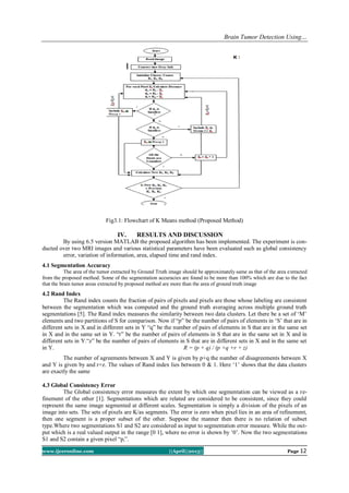 Brain Tumor Detection Using…
www.ijceronline.com ||April||2013|| Page 12
Fig3.1: Flowchart of K Means method (Proposed Method)
IV. RESULTS AND DISCUSSION
By using 6.5 version MATLAB the proposed algorithm has been implemented. The experiment is con-
ducted over two MRI images and various statistical parameters have been evaluated such as global consistency
error, variation of information, area, elapsed time and rand index.
4.1 Segmentation Accuracy
The area of the tumor extracted by Ground Truth image should be approximately same as that of the area extracted
from the proposed method. Some of the segmentation accuracies are found to be more than 100% which are due to the fact
that the brain tumor areas extracted by proposed method are more than the area of ground truth image
4.2 Rand Index
The Rand index counts the fraction of pairs of pixels and pixels are those whose labeling are consistent
between the segmentation which was computed and the ground truth averaging across multiple ground truth
segmentations [5]. The Rand index measures the similarity between two data clusters. Let there be a set of „M‟
elements and two partitions of S for comparison. Now if “p” be the number of pairs of elements in „S‟ that are in
different sets in X and in different sets in Y “q” be the number of pairs of elements in S that are in the same set
in X and in the same set in Y. “r” be the number of pairs of elements in S that are in the same set in X and in
different sets in Y.“z” be the number of pairs of elements in S that are in different sets in X and in the same set
in Y. R = (p + q) / (p +q +r + z)
The number of agreements between X and Y is given by p+q the number of disagreements between X
and Y is given by and r+z. The values of Rand index lies between 0 & 1. Here „1‟ shows that the data clusters
are exactly the same
4.3 Global Consistency Error
The Global consistency error measures the extent by which one segmentation can be viewed as a re-
finement of the other [1]. Segmentations which are related are considered to be consistent, since they could
represent the same image segmented at different scales. Segmentation is simply a division of the pixels of an
image into sets. The sets of pixels are K/as segments. The error is zero when pixel lies in an area of refinement,
then one segment is a proper subset of the other. Suppose the manner then there is no relation of subset
type.Where two segmentations S1 and S2 are considered as input to segmentation error measure. While the out-
put which is a real valued output in the range [0 1], where no error is shown by „0‟. Now the two segmentations
S1 and S2 contain a given pixel “pi”.
 