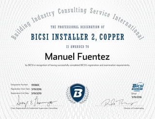 Buil
ding Industry Consulting Service Internati
onal
The Professional Designation of
is awarded to
by BICSI in recognition of having successfully completed BICSI’s registration and examination requirements.
Director of Credentialing
Designation Number:
Registration Start Date:
Registration End Date:
BICSI INSTALLER 2, COPPER
Chair, Registrations & Credentials Supervision Committee
INSTALLER 2
Since
Manuel Fuentez
191180C
3/19/2016
3/19/2019
3/19/2016
 