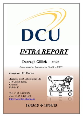 INTRA REPORT
Darragh Gillick – 12376651
Environmental Science and Health – ESH 3
Company: LEO Pharma
Address: LEO Laboratories Ltd
285 Cashel Road,
Crumlin,
Dublin 12
Tel: +353 1 4908924
Fax: +353 1 4901606
http://www.leo-pharma.ie
18/05/15  18/09/15
 