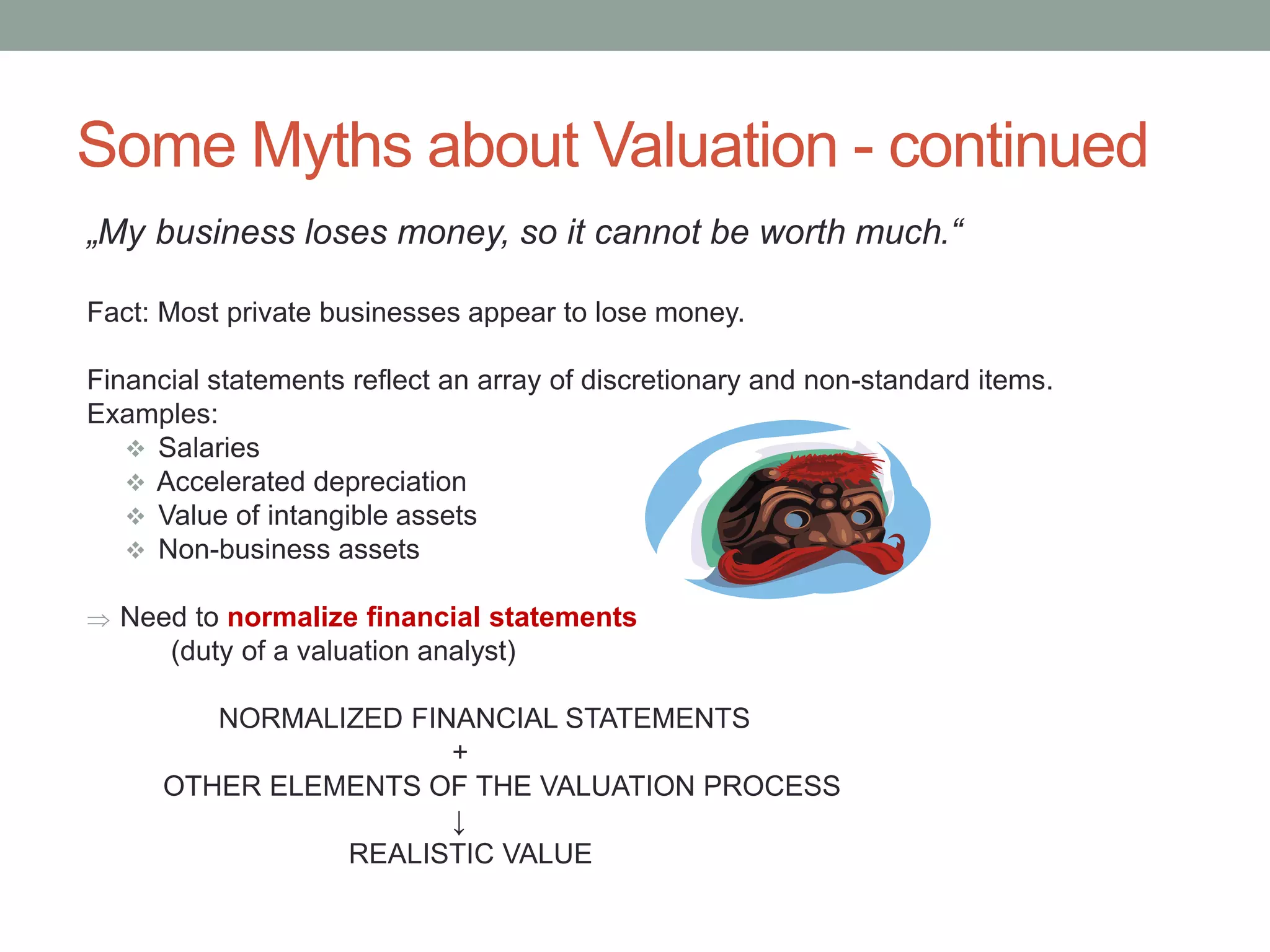 Some Myths about Valuation - continued
„My business loses money, so it cannot be worth much.“
Fact: Most private businesses appear to lose money.
Financial statements reflect an array of discretionary and non-standard items.
Examples:
 Salaries
 Accelerated depreciation
 Value of intangible assets
 Non-business assets
 Need to normalize financial statements
(duty of a valuation analyst)
NORMALIZED FINANCIAL STATEMENTS
+
OTHER ELEMENTS OF THE VALUATION PROCESS
↓
REALISTIC VALUE
 