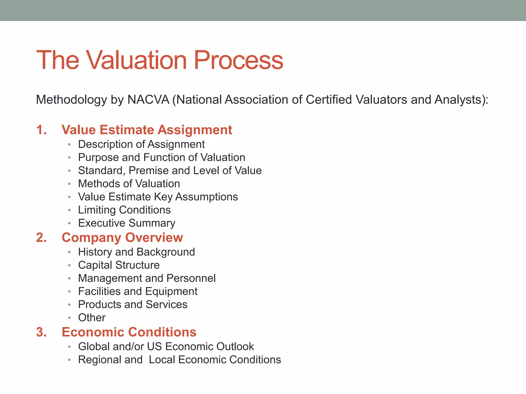 The Valuation Process
Methodology by NACVA (National Association of Certified Valuators and Analysts):
1. Value Estimate Assignment
• Description of Assignment
• Purpose and Function of Valuation
• Standard, Premise and Level of Value
• Methods of Valuation
• Value Estimate Key Assumptions
• Limiting Conditions
• Executive Summary
2. Company Overview
• History and Background
• Capital Structure
• Management and Personnel
• Facilities and Equipment
• Products and Services
• Other
3. Economic Conditions
• Global and/or US Economic Outlook
• Regional and Local Economic Conditions
 