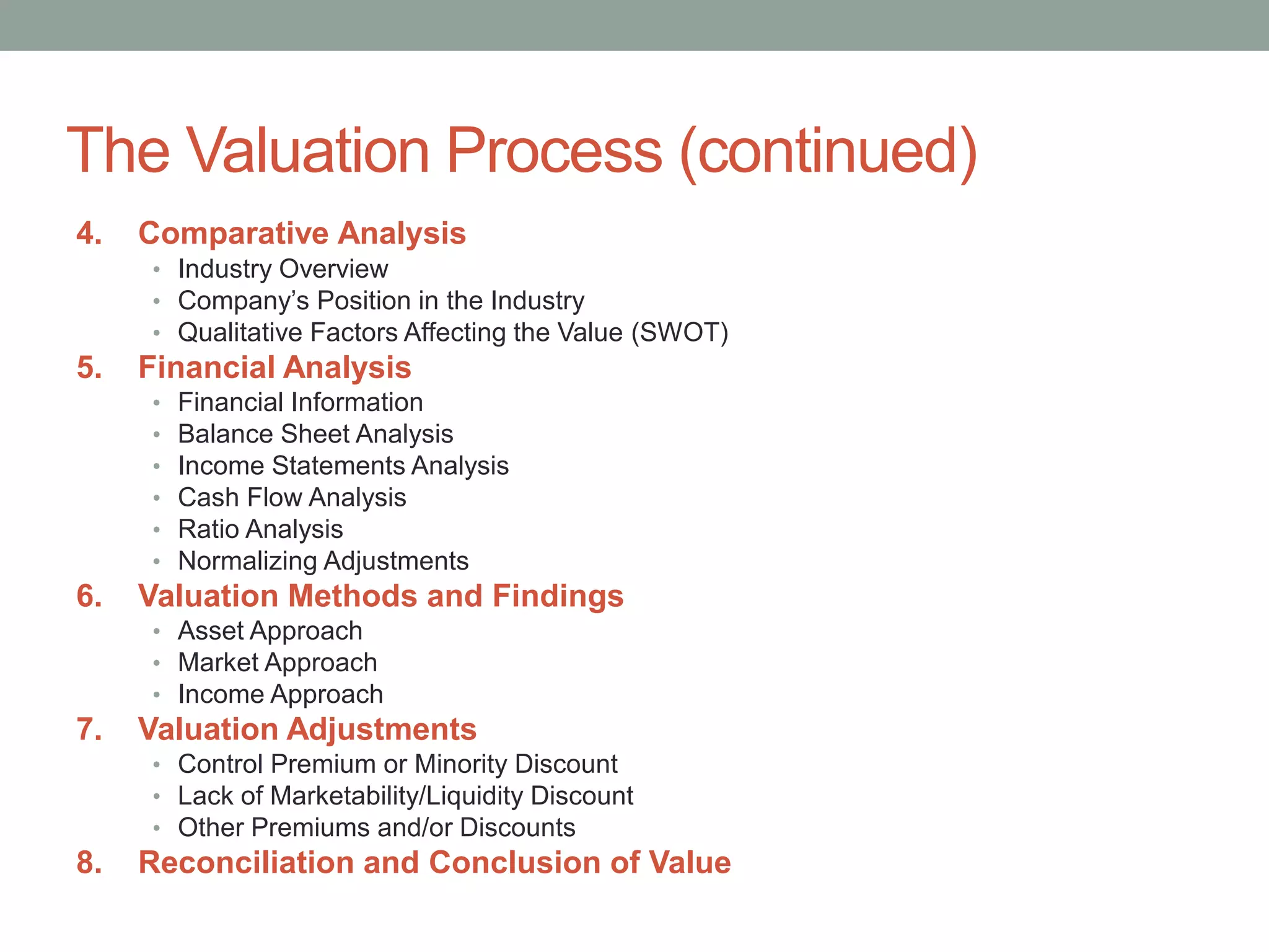 The Valuation Process (continued)
4. Comparative Analysis
• Industry Overview
• Company’s Position in the Industry
• Qualitative Factors Affecting the Value (SWOT)
5. Financial Analysis
• Financial Information
• Balance Sheet Analysis
• Income Statements Analysis
• Cash Flow Analysis
• Ratio Analysis
• Normalizing Adjustments
6. Valuation Methods and Findings
• Asset Approach
• Market Approach
• Income Approach
7. Valuation Adjustments
• Control Premium or Minority Discount
• Lack of Marketability/Liquidity Discount
• Other Premiums and/or Discounts
8. Reconciliation and Conclusion of Value
 