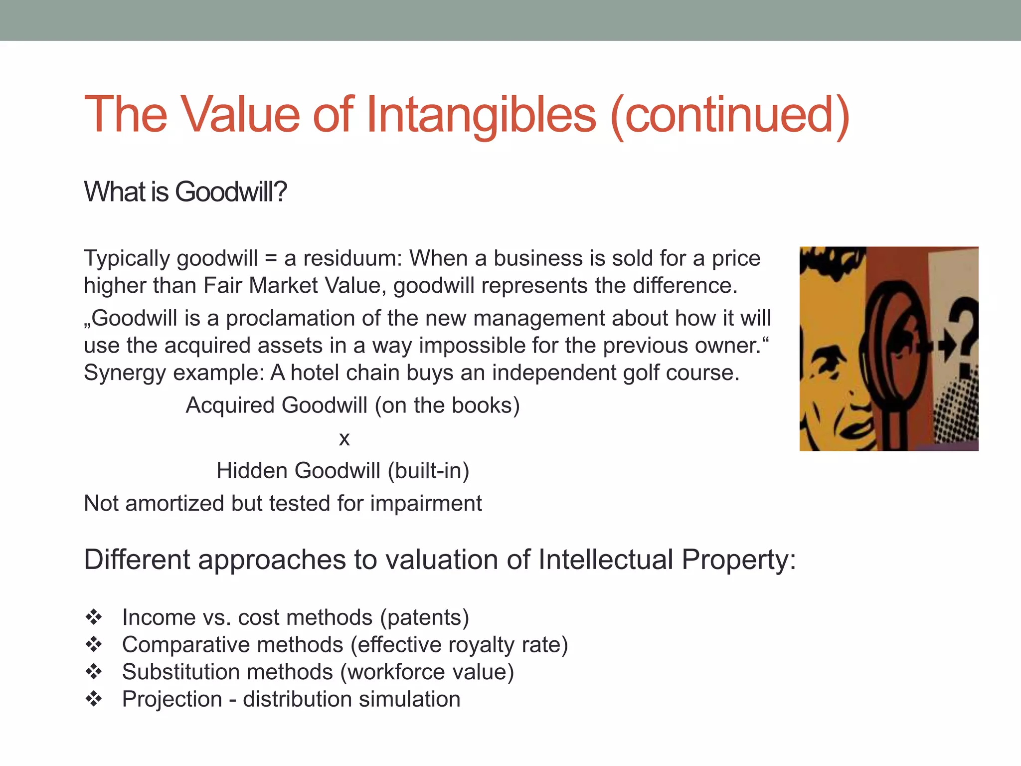 The Value of Intangibles (continued)
What is Goodwill?
Typically goodwill = a residuum: When a business is sold for a price
higher than Fair Market Value, goodwill represents the difference.
„Goodwill is a proclamation of the new management about how it will
use the acquired assets in a way impossible for the previous owner.“
Synergy example: A hotel chain buys an independent golf course.
Acquired Goodwill (on the books)
x
Hidden Goodwill (built-in)
Not amortized but tested for impairment
Different approaches to valuation of Intellectual Property:
 Income vs. cost methods (patents)
 Comparative methods (effective royalty rate)
 Substitution methods (workforce value)
 Projection - distribution simulation
 