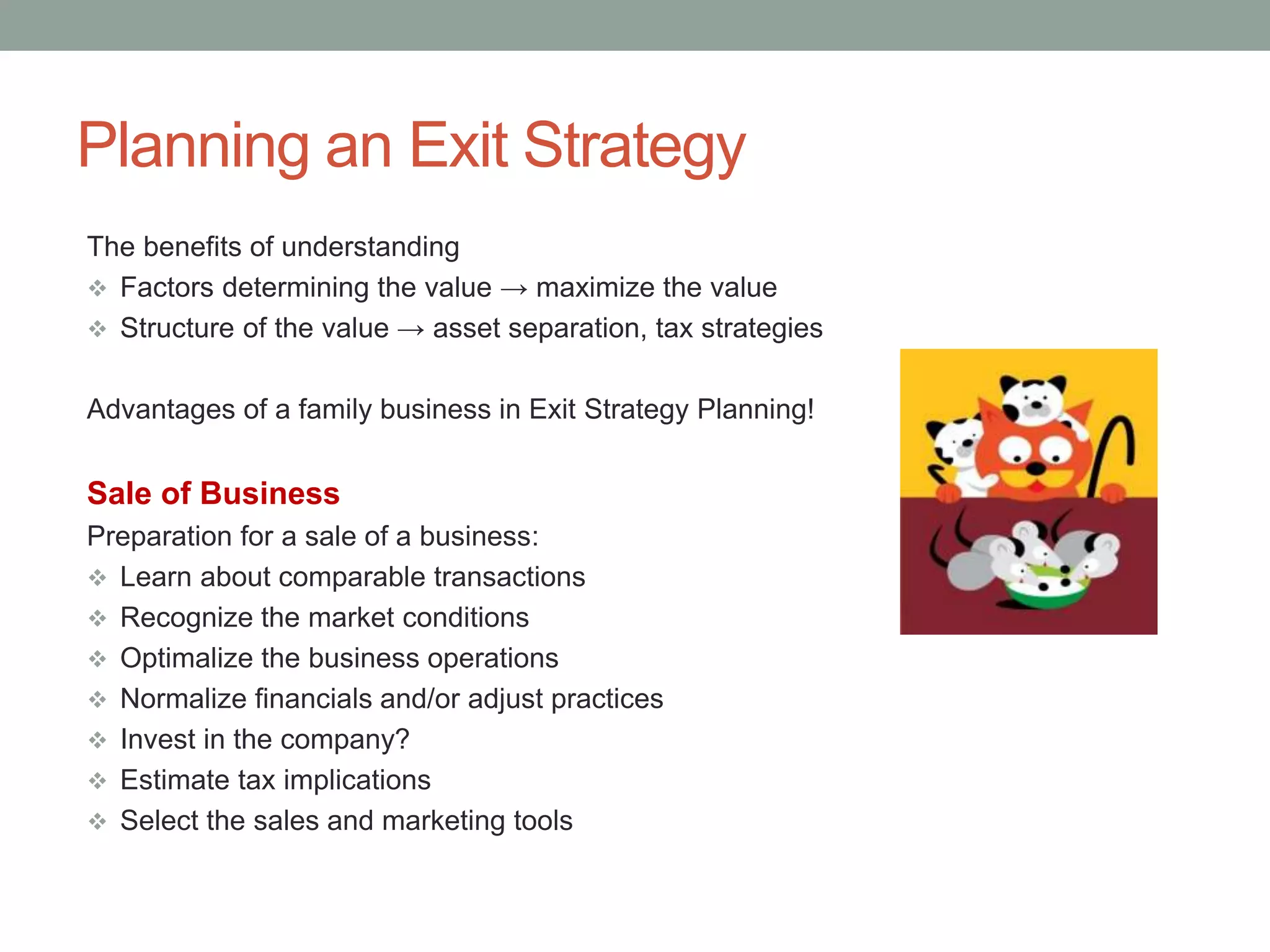 Planning an Exit Strategy
The benefits of understanding
 Factors determining the value → maximize the value
 Structure of the value → asset separation, tax strategies
Advantages of a family business in Exit Strategy Planning!
Sale of Business
Preparation for a sale of a business:
 Learn about comparable transactions
 Recognize the market conditions
 Optimalize the business operations
 Normalize financials and/or adjust practices
 Invest in the company?
 Estimate tax implications
 Select the sales and marketing tools
 
