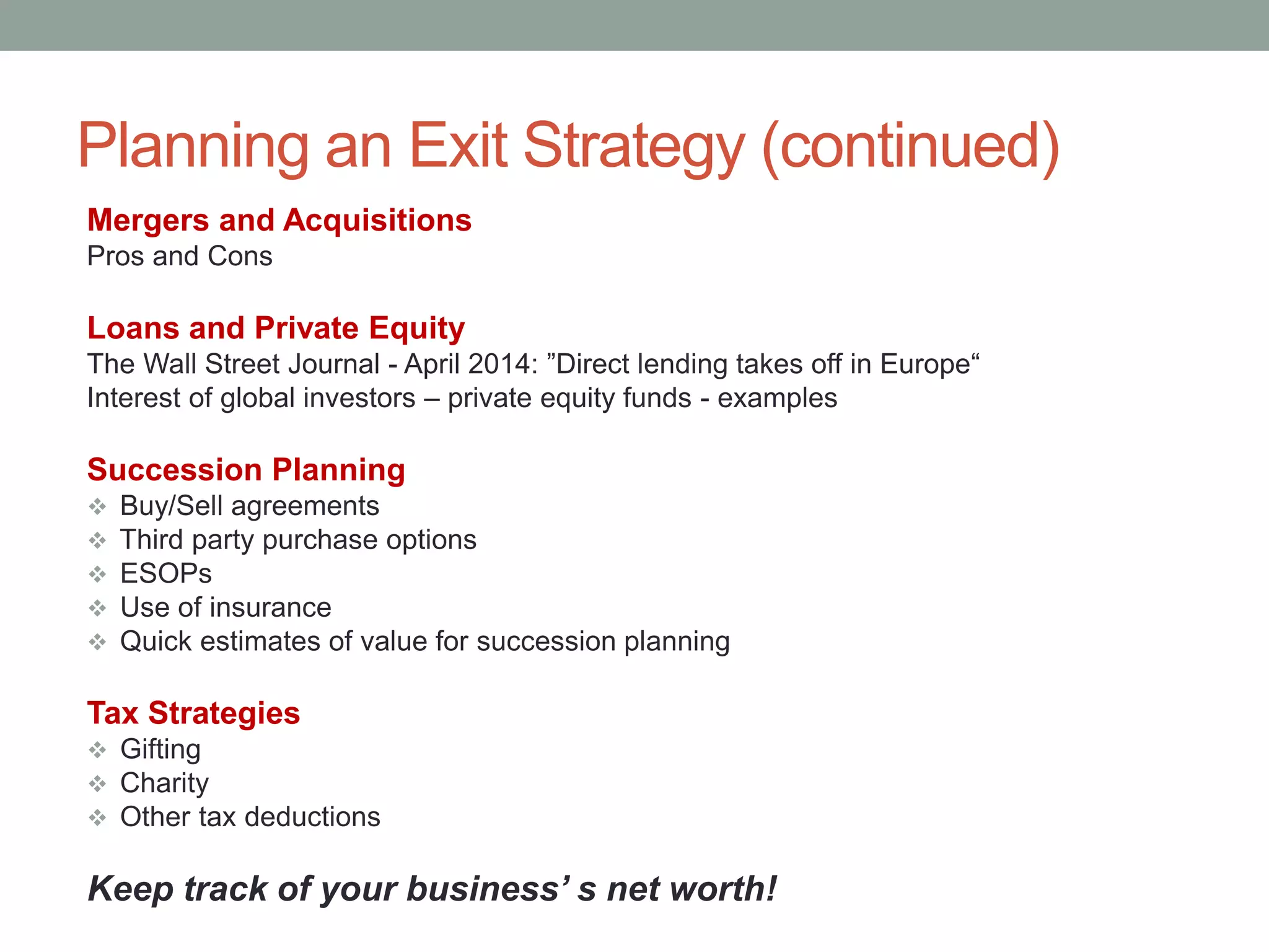 Planning an Exit Strategy (continued)
Mergers and Acquisitions
Pros and Cons
Loans and Private Equity
The Wall Street Journal - April 2014: ”Direct lending takes off in Europe“
Interest of global investors – private equity funds - examples
Succession Planning
 Buy/Sell agreements
 Third party purchase options
 ESOPs
 Use of insurance
 Quick estimates of value for succession planning
Tax Strategies
 Gifting
 Charity
 Other tax deductions
Keep track of your business’ s net worth!
 