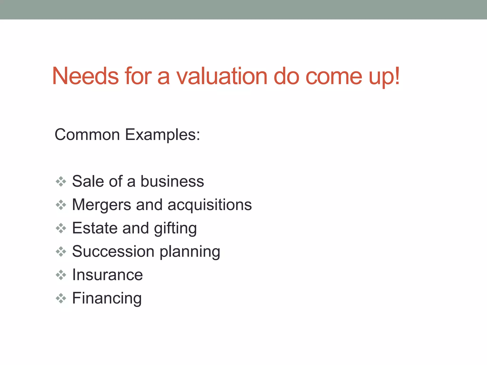 Needs for a valuation do come up!
Common Examples:
 Sale of a business
 Mergers and acquisitions
 Estate and gifting
 Succession planning
 Insurance
 Financing
 