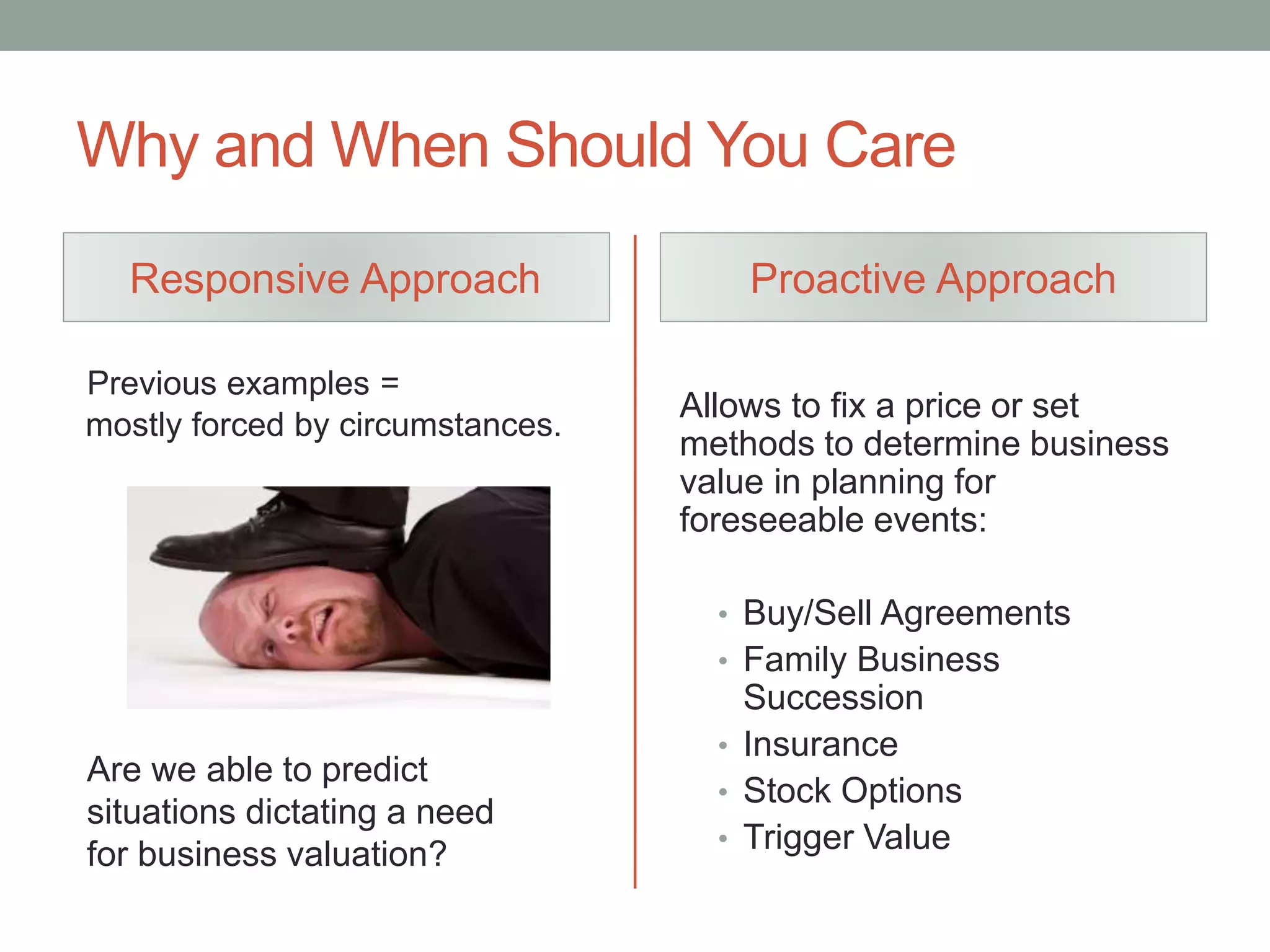 Why and When Should You Care
Responsive Approach
Previous examples =
mostly forced by circumstances.
Proactive Approach
Allows to fix a price or set
methods to determine business
value in planning for
foreseeable events:
• Buy/Sell Agreements
• Family Business
Succession
• Insurance
• Stock Options
• Trigger Value
Are we able to predict
situations dictating a need
for business valuation?
 