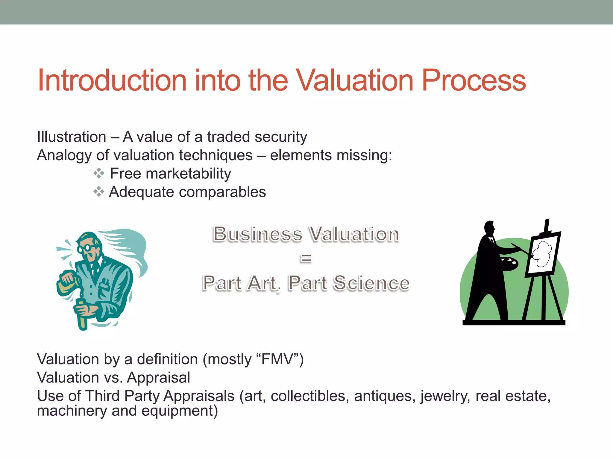 Introduction into the Valuation Process
Illustration – A value of a traded security
Analogy of valuation techniques – elements missing:
 Free marketability
 Adequate comparables
Valuation by a definition (mostly “FMV”)
Valuation vs. Appraisal
Use of Third Party Appraisals (art, collectibles, antiques, jewelry, real estate,
machinery and equipment)
 
