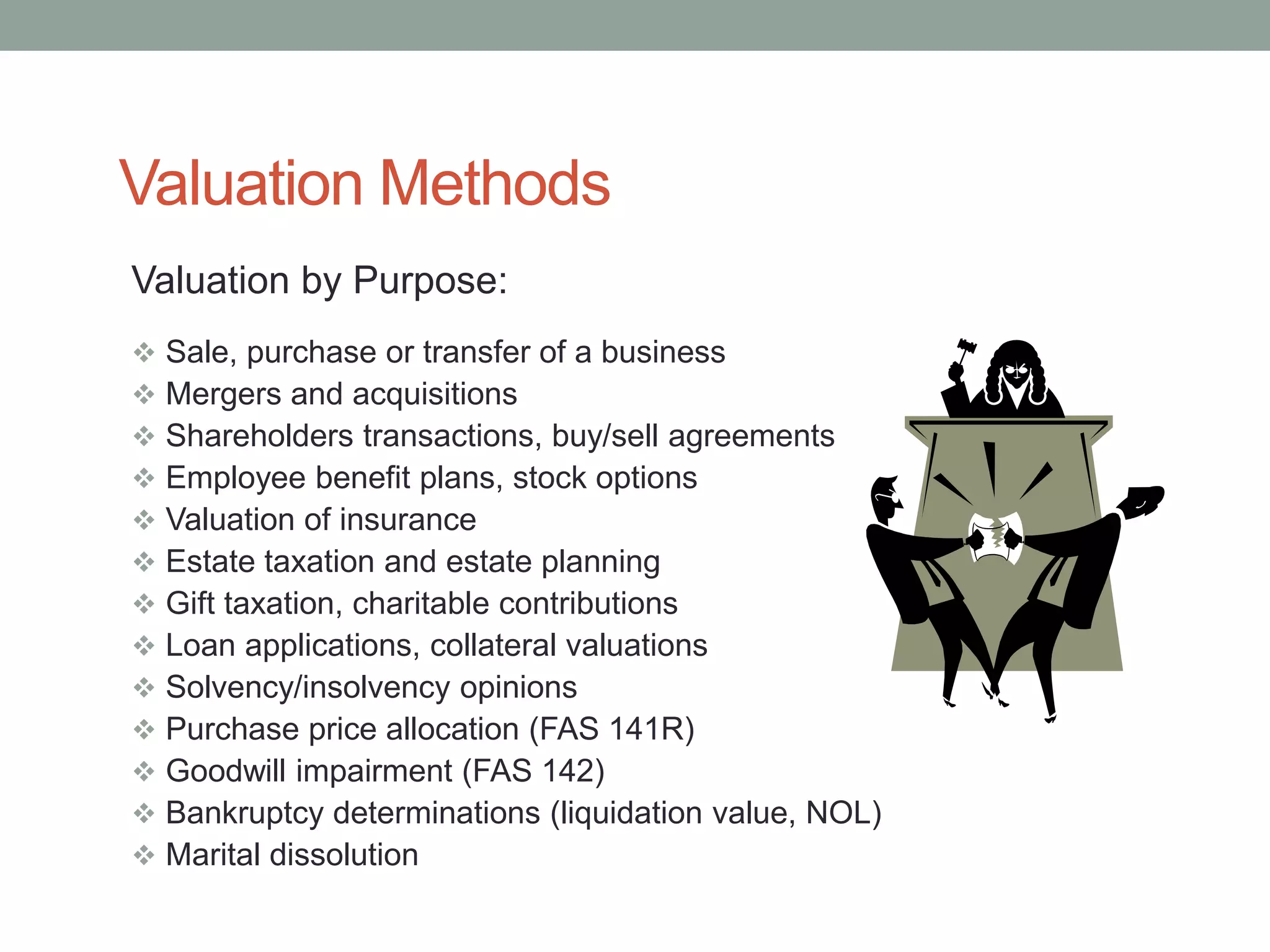 Valuation Methods
Valuation by Purpose:
 Sale, purchase or transfer of a business
 Mergers and acquisitions
 Shareholders transactions, buy/sell agreements
 Employee benefit plans, stock options
 Valuation of insurance
 Estate taxation and estate planning
 Gift taxation, charitable contributions
 Loan applications, collateral valuations
 Solvency/insolvency opinions
 Purchase price allocation (FAS 141R)
 Goodwill impairment (FAS 142)
 Bankruptcy determinations (liquidation value, NOL)
 Marital dissolution
 