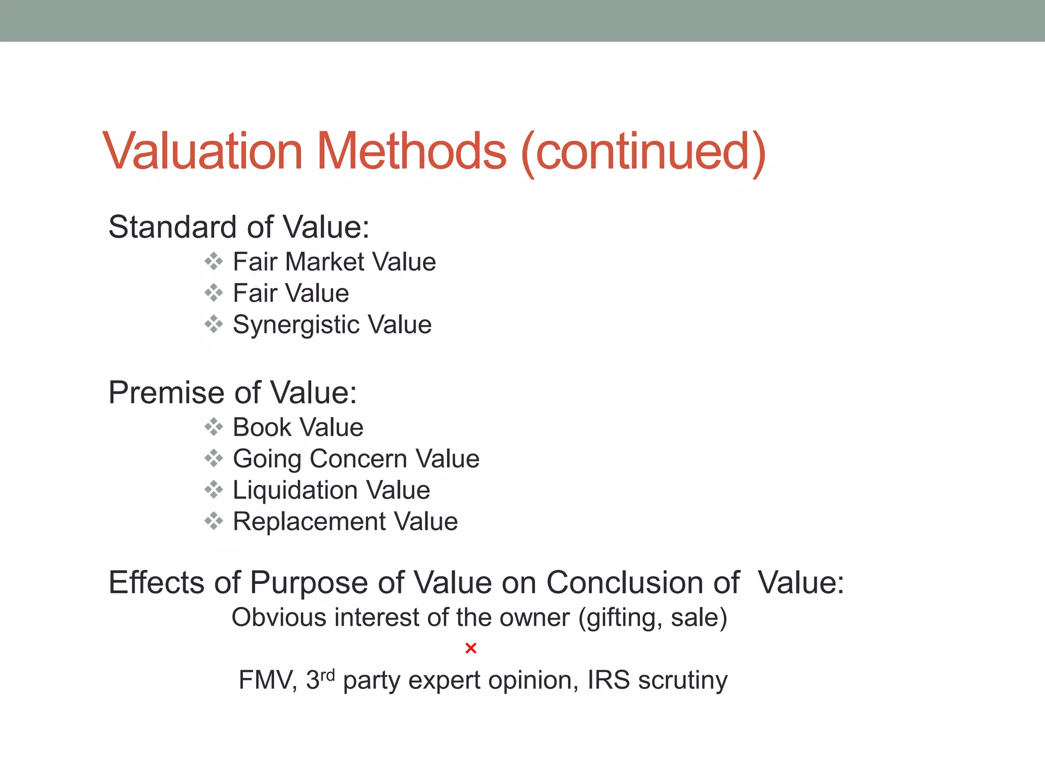 Valuation Methods (continued)
Standard of Value:
 Fair Market Value
 Fair Value
 Synergistic Value
Premise of Value:
 Book Value
 Going Concern Value
 Liquidation Value
 Replacement Value
Effects of Purpose of Value on Conclusion of Value:
Obvious interest of the owner (gifting, sale)
×
FMV, 3rd party expert opinion, IRS scrutiny
 
