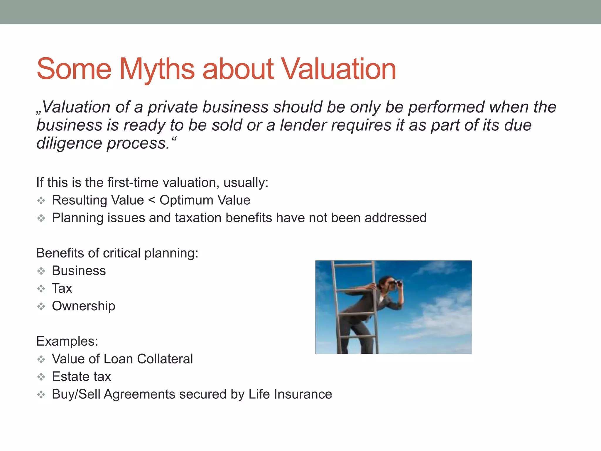Some Myths about Valuation
„Valuation of a private business should be only be performed when the
business is ready to be sold or a lender requires it as part of its due
diligence process.“
If this is the first-time valuation, usually:
 Resulting Value < Optimum Value
 Planning issues and taxation benefits have not been addressed
Benefits of critical planning:
 Business
 Tax
 Ownership
Examples:
 Value of Loan Collateral
 Estate tax
 Buy/Sell Agreements secured by Life Insurance
 