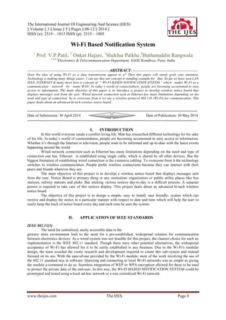 The International Journal Of Engineering And Science (IJES)
|| Volume || 3 || Issue || 5 || Pages || 08-12 || 2014 ||
ISSN (e): 2319 – 1813 ISSN (p): 2319 – 1805
www.theijes.com The IJES Page 8
Wi-Fi Based Notification System
1
Prof. V.P.Patil, 2
Onkar Hajare, 3
Shekhar Palkhe,4
Burhanuddin Rangwala
1,2,3,4
Electronics & Telecommunication Department, SAOE Kondhwa, Pune, India
------------------------------------------------------------------------ABSTRACT-----------------------------------------------------------
Does the idea of using Wi-Fi as a data transmission appeal to u? Then this paper will surely grab your attention.
Technology is making many things easier; I can say that our concept is standing example for that. So far we have seen LAN
MAN, INTERNET & many more here is concept of “ WI-FI BASED NOTIFICATION SYSTEM ” which makes Wi-Fi as a
communication network by name WAN. In today’s world of connectedness, people are becoming accustomed to easy
access to information. The main objective of this paper is to introduce a project to develop wireless notice board that
displays messages sent from the user. Wired network connection such as Ethernet has many limitations depending on the
need and type of connection. So to overcome from it we use a wireless protocol 802.11b (Wi-Fi) for communication. This
paper deals about an advanced hi-tech wireless notice board.
----------------------------------------------------------------------------------------------------------------
Date of Submission: 30 April 2014 Date of Publication: 30 May 2014
----------------------------------------------------------------------------------------------------------------
I. INTRODUCTION
In this world everyone needs a comfort living life. Man has researched different technology for his sake
of his life. In today’s world of connectedness, people are becoming accustomed to easy access to information.
Whether it’s through the Internet or television, people want to be informed and up-to-date with the latest events
happening around the world.
Wired network connection such as Ethernet has many limitations depending on the need and type of
connection one has. Ethernet is established using single cable, which is shared by all other devices. But the
biggest limitation of establishing wired connection is the extensive cabling. To overcome from it the technology
switches to wireless communication. People prefer wireless connections because they can interact with their
peers and friends wherever they are.
The main objective of this project is to develop a wireless notice board that displays messages sent
from the user. Notice Board is primary thing in any institution/ organization or public utility places like bus
stations, railway stations and parks. But sticking various notices day-to-day is a difficult process. A separate
person is required to take care of this notices display. This project deals about an advanced hi-tech wireless
notice board.
The objective of this project is to design a simple, easy to install, user friendly, system which can
receive and display the notice in a particular manner with respect to date and time which will help the user to
easily keep the track of notice board every day and each time he uses the system.
II. APPLICATION OF IEEE STANDARDS
IEEE 802.11[1]
The need for centralized, easily accessible data in the
grocery store environment lead to the need for a pre-established, widespread solution for communication
between electronics devices. As a wired system was not feasible for this project, the clearest choice for such an
implementation is the IEEE 802.11 standard. Though there were other potential alternatives, the widespread
acceptance of Wi-Fi has allowed for it to be easily established in any business. Due to the Wi-Fi's modular
design, the team avoided the costly research and development required to create this sub-system and instead
focused on its use. With the ease-of-use provided by the Wi-Fi module, most of the work involving the use of
the 802.11 standard was in software. Querying and connecting to local Wi-Fi networks was as simple as giving
the module a command to do so. Seamless integration of WEP or WPA encryption allowed for these to be used
to protect the private data of the end-user. In this way, the WI-FI BASED NOTIFICATION SYSTEM could be
prototyped and tested using a local ad-hoc network or a true centralized Wi-Fi network.
 