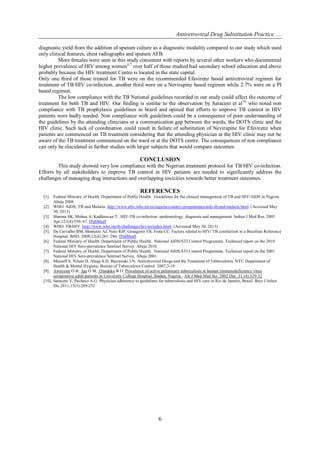 Antiretroviral Drug Substitution Practice ....
6
diagnostic yield from the addition of sputum culture as a diagnostic modality compared to our study which used
only clinical features, chest radiographs and sputum AFB.
More females were seen in this study consistent with reports by several other workers who documented
higher prevalence of HIV among women6,7
over half of those studied had secondary school education and above
probably because the HIV treatment Centre is located in the state capital.
Only one third of those treated for TB were on the recommended Efavirenz based antiretroviral regimen for
treatment of TB/HIV co-infection, another third were on a Nevirapine based regimen while 2.7% were on a PI
based regimen.
The low compliance with the TB National guidelines recorded in our study could affect the outcome of
treatment for both TB and HIV. Our finding is similar to the observation by Saraceni et al10
who noted non
compliance with TB prophylaxis guidelines in brazil and opined that efforts to improve TB control in HIV
patients were badly needed. Non compliance with guidelines could be a consequence of poor understanding of
the guidelines by the attending clinicians or a communication gap between the wards, the DOTS clinic and the
HIV clinic. Such lack of coordination could result in failure of substitution of Nevirapine for Efavirenz when
patients are commenced on TB treatment considering that the attending physician at the HIV clinic may not be
aware of the TB treatment commenced on the ward or at the DOTS centre. The consequences of non compliance
can only be elucidated in further studies with larger subjects that would compare outcomes.
CONCLUSION
This study showed very low compliance with the Nigerian treatment protocol for TB/HIV co-infection.
Efforts by all stakeholders to improve TB control in HIV patients are needed to significantly address the
challenges of managing drug interactions and overlapping toxicities towards better treatment outcomes.
REFERENCES
[1]. Federal Ministry of Health. Department of Public Health. Guidelines for the clinical management of TB and HIV/AIDS in Nigeria.
Abuja 2008.
[2]. WHO. AIDS, TB and Malaria. http://www.afro.who.int/en/nigeria/country-programmes/aids-tb-and-malaria.html. (Accessed May
30, 2013)
[3]. Sharma SK, Mohan A, Kadhiravan T.. HIV-TB co-infection: epidemiology. diagnosis and management. Indian J Med Res. 2005
Apr;121(4):550–67. [PubMed]
[4]. WHO. TB/HIV. http://www.who.int/tb/challenges/hiv/en/index.html. (Accessed May 30, 2013)
[5]. De Carvalho BM, Monteiro AJ, Neto RJP, Grangeiro TB, Frota CC. Factors related to HIV/ TB coinfection in a Brazilian Reference
Hospital. BJID. 2008;12(4):281–286. [PubMed]
[6]. Federal Ministry of Health. Department of Public Health. National AIDS/STI Control Programme. Technical report on the 2010
National HIV Sero-prevalence Sentinel Survey. Abuja 2010.
[7]. Federal Ministry of Health. Department of Public Health. National AIDS/STI Control Programme. Technical report on the 2001
National HIV Sero-prevalence Sentinel Survey. Abuja 2001.
[8]. Munsiff S, Nilsen D, Ahuja S.D, Burzynski J.N. Antiretroviral Drugs and the Treatment of Tuberculosis. NYC Department of
Health & Mental Hygiene, Bureau of Tuberculosis Control. 2007;3-19
[9]. Awoyemi O B, Ige O M, Onadeko B O. Prevalence of active pulmonary tuberculosis in human immunodeficiency virus
seropositive adult patients in University College Hospital, Ibadan, Nigeria. Afr J Med Med Sci. 2002 Dec ;31 (4):329-32
[10]. Saraceni V, Pacheco A.G. Physician adherence to guidelines for tuberculosis and HIV care in Rio de Janeiro, Brazil. Braz J Infect
Dis 2011;15(3):249-252
 