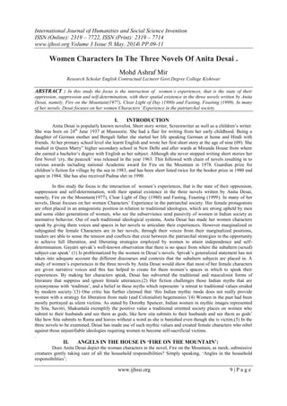 International Journal of Humanities and Social Science Invention
ISSN (Online): 2319 – 7722, ISSN (Print): 2319 – 7714
www.ijhssi.org Volume 3 Issue 5ǁ May. 2014ǁ PP.09-11
www.ijhssi.org 9 | P a g e
Women Characters In The Three Novels Of Anita Desai .
Mohd Ashraf Mir
Research Scholar English Contractual Lecturer Govt.Degree College Kishtwar
ABSTRACT : In this study the focus is the interaction of women’s experiences, that is the state of their
oppression, suppression and self-determination, with their spatial existence in the three novels written by Anita
Desai, namely, Fire on the Mountain(1977), Clear Light of Day (1980) and Fasting, Feasting (1999). In many
of her novels, Desai focuses on her women Characters’ Experience in the patriarchal society.
I. INTRODUCTION
Anita Desai is popularly known novelist, Short story writer, Screenwriter as well as a children‟s writer.
She was born on 24th
June 1937 at Mussoorie. She had a flair for writing from her early childhood. Being a
daughter of German mother and Bengali father she started her life speaking German at home and Hindi with
friends. At her primary school level she learnt English and wrote her first short story at the age of nine (09). She
studied in Queen Marry” higher secondary school in New Delhi and after wards at Miranda House from where
she earned a bachelor‟s degree with English as her subject. Although she never stopped writing short stories her
first Novel „cry, the peacock‟ was released in the year 1963. This followed with chain of novels resulting in to
various awards including national Academic award for Fire on the Mountain in 1978. Guardian prize for
children‟s fiction for village by the sea in 1983, and has been short listed twice for the booker prize in 1980 end
again in 1984. She has also received Padma shri in 1990.
In this study the focus is the interaction of women‟s experiences, that is the state of their oppression,
suppression and self-determination, with their spatial existence in the three novels written by Anita Desai,
namely, Fire on the Mountain(1977), Clear Light of Day (1980) and Fasting, Feasting (1999). In many of her
novels, Desai focuses on her women Characters‟ Experience in the patriarchal society. Her female protagonists
are often placed in an antagonistic position in relation to traditional ideologies, which are strong upheld by men
and some older generations of women, who see the subservience send passivity of women in Indian society as
normative behavior. Out of such traditional ideological systems, Anita Desai has made her women characters
speak by giving them voices and spaces in her novels to articulate their experiences. However marginalized or
subjugated the female Characters are in her novels, through their voices from their marginalized positions,
readers are able to sense the tension and conflicts that exist between the patriarchal strategies in the opportunity
to achieve full liberation, and liberating strategies employed by women to attain independence and self-
determination. Gayatri spivak‟s well-known observation that there is no space from where the subaltern (sexed)
subject can speak‟ (1) Is problematized by the women in Desai‟s novels. Spivak‟s generalized statement has not
taken into adequate account the different discourses and contexts that the subaltern subjects are placed in. A
study of women‟s experiences in the three novels by Anita Desai would show that most of her female characters
are given narrative voices and this has helped to create for them women‟s spaces in which to speak their
experiences. By making her characters speak, Desai has subverted the traditional and masculinist forms of
literature that suppress and ignore female utterances.(2) Her fiction challenges those Indian myths that are
synonymous with „tradition‟, and a belief in these myths which represents „a retreat to traditional values eroded
by modern society.‟(3) One critic has further claimed that „this Indian mythic mode does not really provide
women with a strategy for liberation from male (and Colonialist) hegemonies.‟(4) Women in the past had been
mostly portrayed as silent victims. As stated by Dorothy Spencer, Indian women in mythic images represented
by Sita, Savitri, Shakuntala exemplify the positive value a traditional oriented society places on women who
submit to their husbands and see them as gods, like how sita submits to their husbands and see them as gods‟
like how Sita submits to Rama and leaves without a word as she is banished even though she is victim.(5) In the
three novels to be examined, Desai has made use of such mythic values and created female characters who rebel
against those unjustifiable ideologies requiring women to become self-sacrificial victims.
.
II. ANGELS IN THE HOUSE IN ‘FIRE ON THE MOUNTAIN’:
Does Anita Desai depict the woman characters in the novel, Fire on the Mountain, as meek, submissive
creatures gently taking care of all the household responsibilities? Simply speaking, „Angles in the household
responsibilities‟;
 