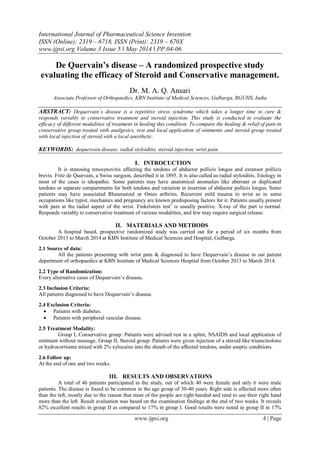 International Journal of Pharmaceutical Science Invention
ISSN (Online): 2319 – 6718, ISSN (Print): 2319 – 670X
www.ijpsi.org Volume 3 Issue 5 ‖ May 2014 ‖ PP.04-06
www.ijpsi.org 4 | Page
De Quervain’s disease – A randomized prospective study
evaluating the efficacy of Steroid and Conservative management.
Dr. M. A. Q. Ansari
Associate Professor of Orthopaedics, KBN Institute of Medical Sciences, Gulbarga, RGUHS, India
ABSTRACT: Dequervain’s disease is a repetitive stress syndrome which takes a longer time to cure &
responds variably to conservative treatment and steroid injection. This study is conducted to evaluate the
efficacy of different modalities of treatment in healing this condition. To compare the healing & relief of pain in
conservative group treated with analgesics, rest and local application of ointments and steroid group treated
with local injection of steroid with a local anesthetic.
KEYWORDS: dequervain disease, radial styloiditis, steroid injection, wrist pain.
I. INTROCUCTION
It is stenosing tenosynovitis affecting the tendons of abductor pollicis longus and extensor pollicis
brevis. Fritz de Quervain, a Swiss surgeon, described it in 1895. It is also called as radial styloiditis. Etiology in
most of the cases is idiopathic. Some patients may have anatomical anomalies like aberrant or duplicated
tendons or separate compartments for both tendons and variation in insertion of abductor pollicis longus. Some
patients may have associated Rheumatoid or Osteo arthritis. Recurrent mild trauma to wrist as in some
occupations like typist, mechanics and pregnancy are known predisposing factors for it. Patients usually present
with pain at the radial aspect of the wrist. Finkelstein test1
is usually positive. X-ray of the part is normal.
Responds variably to conservative treatment of various modalities, and few may require surgical release.
II. MATERIALS AND METHODS
A hospital based, prospective randomized study was carried out for a period of six months from
October 2013 to March 2014 at KBN Institute of Medical Sciences and Hospital, Gulbarga.
2.1 Source of data:
All the patients presenting with wrist pain & diagnosed to have Dequervain’s disease in out patient
department of orthopaedics at KBN Institute of Medical Sciences Hospital from October 2013 to March 2014.
2.2 Type of Randomization:
Every alternative cases of Dequervain’s disease.
2.3 Inclusion Criteria:
All patients diagnosed to have Dequervain’s disease.
2.4 Exclusion Criteria:
 Patients with diabetes.
 Patients with peripheral vascular disease.
2.5 Treatment Modality:
Group I, Conservative group: Patients were advised rest in a splint, NSAIDS and local application of
ointment without massage. Group II, Steroid group: Patients were given injection of a steroid like triamcinolone
or hydrocortisone mixed with 2% xylocaine into the sheath of the affected tendons, under aseptic conditions.
2.6 Follow up:
At the end of one and two weeks.
III. RESULTS AND OBSERVATIONS
A total of 46 patients participated in the study, out of which 40 were female and only 6 were male
patients. The disease is found to be common in the age group of 30-40 years. Right side is affected more often
than the left, mostly due to the reason that most of the people are right handed and tend to use their right hand
more than the left. Result evaluation was based on the examination findings at the end of two weeks. It reveals
82% excellent results in group II as compared to 17% in group I. Good results were noted in group II in 17%
 