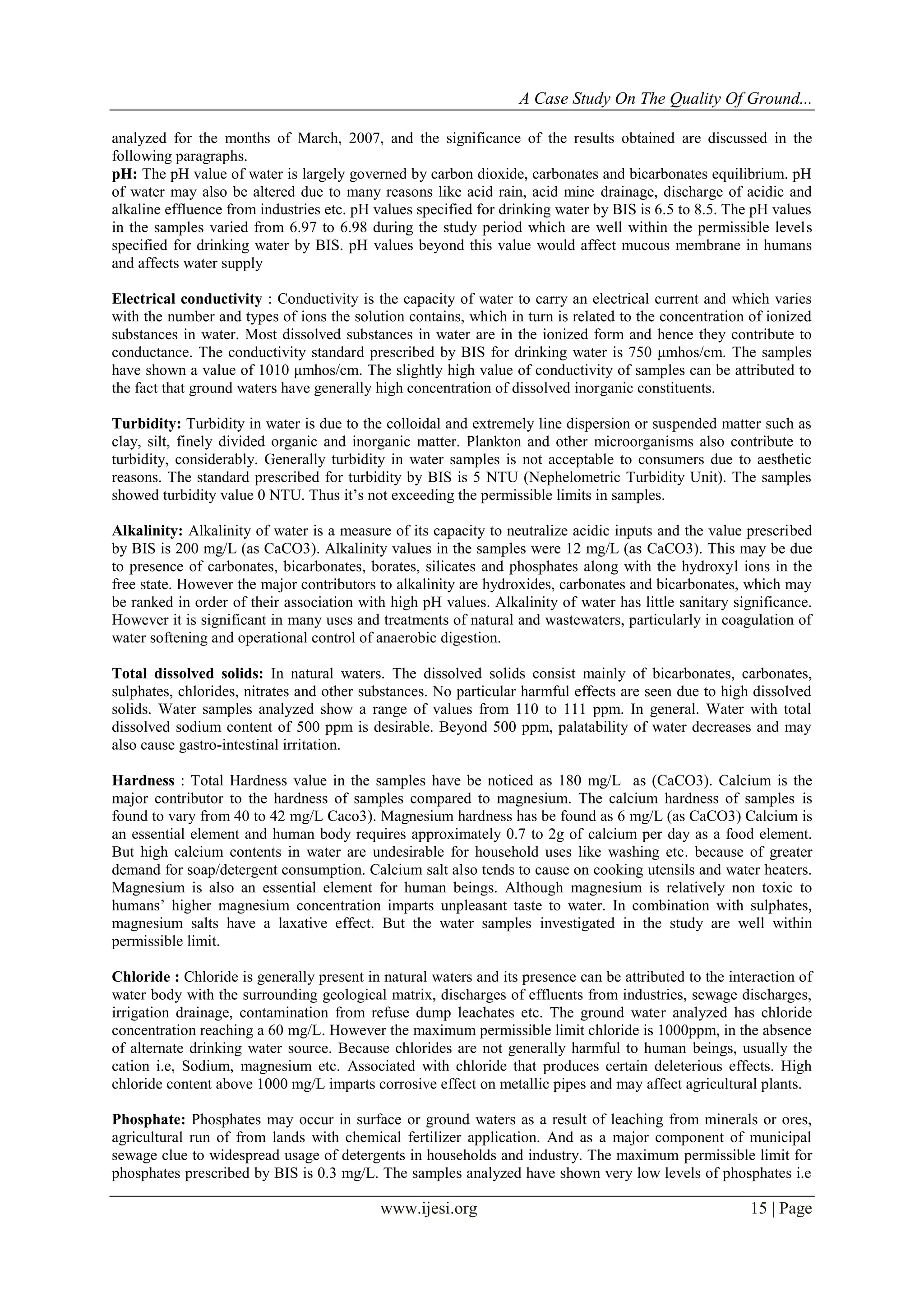 A Case Study On The Quality Of Ground...
www.ijesi.org 15 | Page
analyzed for the months of March, 2007, and the significance of the results obtained are discussed in the
following paragraphs.
pH: The pH value of water is largely governed by carbon dioxide, carbonates and bicarbonates equilibrium. pH
of water may also be altered due to many reasons like acid rain, acid mine drainage, discharge of acidic and
alkaline effluence from industries etc. pH values specified for drinking water by BIS is 6.5 to 8.5. The pH values
in the samples varied from 6.97 to 6.98 during the study period which are well within the permissible levels
specified for drinking water by BIS. pH values beyond this value would affect mucous membrane in humans
and affects water supply
Electrical conductivity : Conductivity is the capacity of water to carry an electrical current and which varies
with the number and types of ions the solution contains, which in turn is related to the concentration of ionized
substances in water. Most dissolved substances in water are in the ionized form and hence they contribute to
conductance. The conductivity standard prescribed by BIS for drinking water is 750 μmhos/cm. The samples
have shown a value of 1010 μmhos/cm. The slightly high value of conductivity of samples can be attributed to
the fact that ground waters have generally high concentration of dissolved inorganic constituents.
Turbidity: Turbidity in water is due to the colloidal and extremely line dispersion or suspended matter such as
clay, silt, finely divided organic and inorganic matter. Plankton and other microorganisms also contribute to
turbidity, considerably. Generally turbidity in water samples is not acceptable to consumers due to aesthetic
reasons. The standard prescribed for turbidity by BIS is 5 NTU (Nephelometric Turbidity Unit). The samples
showed turbidity value 0 NTU. Thus it’s not exceeding the permissible limits in samples.
Alkalinity: Alkalinity of water is a measure of its capacity to neutralize acidic inputs and the value prescribed
by BIS is 200 mg/L (as CaCO3). Alkalinity values in the samples were 12 mg/L (as CaCO3). This may be due
to presence of carbonates, bicarbonates, borates, silicates and phosphates along with the hydroxyl ions in the
free state. However the major contributors to alkalinity are hydroxides, carbonates and bicarbonates, which may
be ranked in order of their association with high pH values. Alkalinity of water has little sanitary significance.
However it is significant in many uses and treatments of natural and wastewaters, particularly in coagulation of
water softening and operational control of anaerobic digestion.
Total dissolved solids: In natural waters. The dissolved solids consist mainly of bicarbonates, carbonates,
sulphates, chlorides, nitrates and other substances. No particular harmful effects are seen due to high dissolved
solids. Water samples analyzed show a range of values from 110 to 111 ppm. In general. Water with total
dissolved sodium content of 500 ppm is desirable. Beyond 500 ppm, palatability of water decreases and may
also cause gastro-intestinal irritation.
Hardness : Total Hardness value in the samples have be noticed as 180 mg/L as (CaCO3). Calcium is the
major contributor to the hardness of samples compared to magnesium. The calcium hardness of samples is
found to vary from 40 to 42 mg/L Caco3). Magnesium hardness has be found as 6 mg/L (as CaCO3) Calcium is
an essential element and human body requires approximately 0.7 to 2g of calcium per day as a food element.
But high calcium contents in water are undesirable for household uses like washing etc. because of greater
demand for soap/detergent consumption. Calcium salt also tends to cause on cooking utensils and water heaters.
Magnesium is also an essential element for human beings. Although magnesium is relatively non toxic to
humans’ higher magnesium concentration imparts unpleasant taste to water. In combination with sulphates,
magnesium salts have a laxative effect. But the water samples investigated in the study are well within
permissible limit.
Chloride : Chloride is generally present in natural waters and its presence can be attributed to the interaction of
water body with the surrounding geological matrix, discharges of effluents from industries, sewage discharges,
irrigation drainage, contamination from refuse dump leachates etc. The ground water analyzed has chloride
concentration reaching a 60 mg/L. However the maximum permissible limit chloride is 1000ppm, in the absence
of alternate drinking water source. Because chlorides are not generally harmful to human beings, usually the
cation i.e, Sodium, magnesium etc. Associated with chloride that produces certain deleterious effects. High
chloride content above 1000 mg/L imparts corrosive effect on metallic pipes and may affect agricultural plants.
Phosphate: Phosphates may occur in surface or ground waters as a result of leaching from minerals or ores,
agricultural run of from lands with chemical fertilizer application. And as a major component of municipal
sewage clue to widespread usage of detergents in households and industry. The maximum permissible limit for
phosphates prescribed by BIS is 0.3 mg/L. The samples analyzed have shown very low levels of phosphates i.e
 