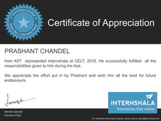 Certificate of Appreciation
For certificate authorization queries, please write to editor@internshala.com
PRASHANT CHANDEL
from KIIT represented Internshala at CELT, 2016. He successfully fulfilled all the
responsibilities given to him during the fest.
We appreciate the effort put in by Prashant and wish him all the best for future
endeavours.
Sarvesh Agrawal
Founder & CEO
Internships that matter
 