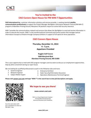 www.CACI.com 
We hope to see you there! 
www.careers.caci.com 
CACI is an Equal Opportunity Employer - Females/Minorities/Protected Veterans/Individuals with Disabilities. 
You’re Invited to the 
CACI Careers Open House for PM WIN-T Opportunities 
CACI International Inc, a premier information solutions and services provider, is seeking talented satellite communications professionals to support the Project Manager Warfighter Information Network-Tactical (PM WIN-T) program at Aberdeen Proving Ground, Maryland. All positions require an active DoD security clearance. 
WIN-T provides the communications network and services that allows the Warfighter to send and receive information in order to execute the mission. WIN-T is the transformational Command and Control system that manages tactical information transport at theatre through Company Echelons in support of full spectrum Army operations. 
CACI Careers Open House 
Thursday, December 11, 2014 
4 - 7 p.m. 
Appetizers Provided 
Ruggles Golf Course 
5600 Maryland Blvd 
Aberdeen Proving Ground, MD 21005 
This is your opportunity to meet with CACI program managers and recruiters to discuss our employment opportunities. Stop by when convenient during our open house. We are looking for qualified professionals to work in the following roles and more:  Systems Engineer  Network Engineer  Subject Matter Expert 
Please visit careers.caci.com and type “WIN-T” in the search box to view job descriptions and apply. 
Scan the code above with 
your smartphone to view our 
PM WIN-T Jobs.  Enterprise Architect  Cyber Security/Information Assurance  Operations Maintenance Terminal Engineer 
