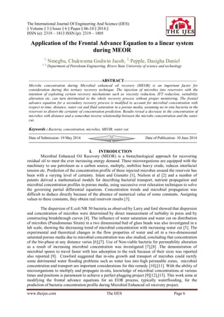 The International Journal Of Engineering And Science (IJES)
|| Volume || 3 || Issue || 6 || Pages || 06-10 || 2014 ||
ISSN (e): 2319 – 1813 ISSN (p): 2319 – 1805
www.theijes.com The IJES Page 6
Application of the Frontal Advance Equation to a linear system
during MEOR
1,
Nmegbu, Chukwuma Godwin Jacob, 2,
Pepple, Dasigha Daniel
1, 2,
Department of Petroleum Engineering, Rivers State University of science and technology
----------------------------------------------------------ABSTRACT----------------------------------------------------------
Microbe concentration during Microbial enhanced oil recovery (MEOR) is an important factor for
consideration during this tertiary recovery technique. The injection of microbes into reservoirs with the
intention of exploiting certain recovery mechanisms such as viscosity reduction, IFT reduction, wettability
alteration etc, can turn detrimental to the whole recovery process without proper monitoring. The frontal
advance equation for a secondary recovery process is modified to account for microbial concentration with
respect to time, distance, water cut and fluid saturation in a porous media, assuming no in-situ bacteria in the
reservoir to distort the certainty of concentration prediction. Results reveal a decrease in the concentration of
microbes with distance and a somewhat inverse relationship between the microbe concentration and the water
cut.
Keywords : Bacteria, concentration, microbes, MEOR, water cut.
--------------------------------------------------------------------------------------------------------------------------------------
Date of Submission: 19 May 2014 Date of Publication: 10 June 2014
--------------------------------------------------------------------------------------------------------------------------------------
I. INTRODUCTION
Microbial Enhanced Oil Recovery (MEOR) is a biotechnological approach for recovering
residual oil to meet the ever increasing energy demand. These microorganisms are equipped with the
machinery to use petroleum as a carbon source, multiply, mobilize heavy crude, reduces interfacial
tension etc. Prediction of the concentration profile of these injected microbes around the reservoir has
been with a varying level of certainty. Islam and Gianetto [1], Nielson et al [2] and a number of
patents derived a mathematical models for describing bacterial transport, nutrient propagation and
microbial concentration profiles in porous media, using successive over relaxation techniques to solve
the governing partial differential equations. Concentration trends and microbial propagation was
difficult to deduce directly because of the absence of numerical value of some constants. Assigning
values to these constants, they obtain real reservoir results [3].
The dispersion of E.coli NR 50 bacteria as observed by Larry and ford showed that dispersion
and concentration of microbes were determined by direct measurement of turbidity in pores and by
constructing breakthrough curves [4]. The influence of water saturation and water cut on distribution
of microbes (Pseudomonas Strain) in a two dimensional bed of glass beads was also investigated in a
lab scale, showing the decreasing trend of microbial concentration with increasing water cut [5]. The
experimental and theoretical changes in the flow properties of water and oil in a two-dimensional
saturated porous media due to microbial concentration was also studied, concluding that concentration
of the bio-phase at any distance varies [6],[7]. Use of Non-viable bacteria for permeability alteration
as a result of increasing microbial concentration was investigated [7],[8] .The demonstration of
microbial spores to travel faster with less adsorption to the rock because of their sizes was reported
also reported [9]. Crawford suggested that in-situ growth and transport of microbes could rectify
some detrimental water flooding problems such as water loss into high permeable zones, microbial
concentration and transport are important considerations for this remedy [10],[11]. With the ability of
microorganisms to multiply and propagate in-situ, knowledge of microbial concentrations at various
times and positions is paramount to achieve a perfect plugging project [9][12],[13]. This work aims at
modifying the frontal advance equations for an EOR process, typically waterflooding, for the
prediction of bacteria concentration profile during Microbial Enhanced oil recovery project.
 