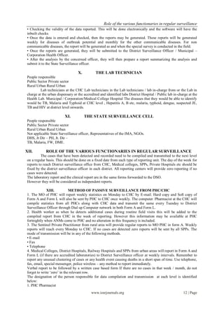 Role of the various functionaries in regular surveillance
www.iosrjournals.org 12 | Page
• Checking the validity of the data reported. This will be done electronically and the software will have the
inbuilt checks.
• Once the data is entered and checked, then the reports may be generated. These reports will be generated
weekly for diseases of outbreak potential and monthly for the other communicable diseases. For non
communicable diseases, the report will be generated as and when the special survey is conducted in the field.
• Once the reports are generated, they will be submitted to the District Surveillance Officer / Municipal –
Corporation Health Officer.
• After the analysis by the concerned officer, they will then prepare a report summarizing the analysis and
submit it to the State Surveillance officer.
X. THE LAB TECHNICIAN
People responsible
Public Sector Private sector
Rural Urban Rural Urban
Lab technicians at the CHC Lab technicians in the Lab technicians / lab in-charge from or the Lab in
charge at the urban dispensary or the accredited and identified labs District Hospital / Public lab in-charge at the
Health Lab. Municipal / Corporation/Medical College Hospital The diseases that they would be able to identify
would be TB, Malaria and Typhoid at CHC level , Hepatitis A, B etc, malaria, typhoid, dengue, suspected JE,
TB and HIV at district level onwards.
XI. THE STATE SURVEILLANCE CELL
People responsible
Public Sector Private sector
Rural Urban Rural Urban
Not applicable State Surveillance officer, Representatives of the IMA, NGOs.
DHS, Jt Dir – PH, Jt. Dir –
TB, Malaria, FW, DME.
XII. ROLE OF THE VARIOUS FUNCTIONARIES IN REGULAR SURVEILLANCE
The cases that have been detected and recorded need to be compiled and transmitted to the next level
on a regular basis. This should be done on a fixed date from each type of reporting unit. The day of the week for
reports to reach District surveillance office from CHC, Medical colleges, SPPs, Private Hospitals etc should be
fixed by the district surveillance officer in each district. All reporting centers will provide zero reporting if no
cases were detected.
The laboratory report and the clinical report are in the same forms forwarded to the DSO.
However they will be considered as independent reports.
XIII. METHOD OF PASSIVE SURVEILLANCE FROM PHC/CHC
1. The MO of PHC will report weekly statistics on Monday to CHC by E-mail. Hard copy and Soft copy of
Form A and Form L will also be sent by PHC to CHC once weekly. The computer /Pharmacist at the CHC will
compile statistics from all PHCs along with CHC data and transmit the same every Tuesday to District
Surveillance Officer through Dial up Computer network in both Form A and Form L.
2. Health worker as when he detects additional cases during routine field visits this will be added to the
compiled report from CHC in the week of reporting. However this information may be available at PHC
fortnightly when ANMs come to PHC and no alteration in this frequency is included.
3. The Sentinel Private Practitioner from rural area will provide regular reports to MO PHC in form A. Weekly
reports will reach every Monday to CHC. If no cases are detected zero reports will be sent by all SPPs. The
mode of transmission will be in any of the following methods.
• E-mail
• Fax
• Telephone
4. Medical Colleges, District Hospitals, Railway Hospitals and SPPs from urban areas will report in Form A and
Form L (if there are accredited laboratories) to District Surveillance officer at weekly intervals. Remember to
report any unusual clustering of cases or any health event causing deaths in a short span of time. Use telephone,
fax, email, special messenger, police wireless – any method to report immediately.
Verbal report to be followed by a written case based form If there are no cases in that week / month, do not
forget to write ‘zero’ in the relevant row.
The designation of the person responsible for data compilation and transmission at each level is identified
below:
1. PHC Pharmacist
 