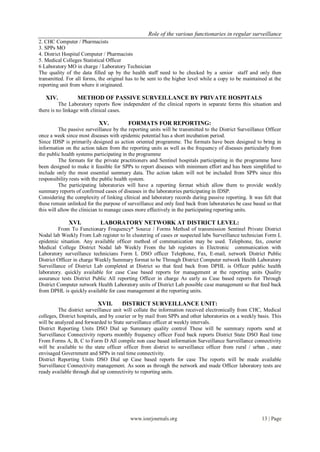 Role of the various functionaries in regular surveillance
www.iosrjournals.org 13 | Page
2. CHC Computer / Pharmacists
3. SPPs MO
4. District Hospital Computer / Pharmacists
5. Medical Colleges Statistical Officer
6 Laboratory MO in charge / Laboratory Technician
The quality of the data filled up by the health staff need to be checked by a senior staff and only then
transmitted. For all forms, the original has to be sent to the higher level while a copy to be maintained at the
reporting unit from where it originated.
XIV. METHOD OF PASSIVE SURVEILLANCE BY PRIVATE HOSPITALS
The Laboratory reports flow independent of the clinical reports in separate forms this situation and
there is no linkage with clinical cases.
XV. FORMATS FOR REPORTING:
The passive surveillance by the reporting units will be transmitted to the District Surveillance Officer
once a week since most diseases with epidemic potential has a short incubation period.
Since IDSP is primarily designed as action oriented programme. The formats have been designed to bring in
information on the action taken from the reporting units as well as the frequency of diseases particularly from
the public health systems participating in the programme
The formats for the private practitioners and Sentinel hospitals participating in the programme have
been designed to make it feasible for SPPs to report diseases with minimum effort and has been simplified to
include only the most essential summary data. The action taken will not be included from SPPs since this
responsibility rests with the public health system.
The participating laboratories will have a reporting format which allow them to provide weekly
summary reports of confirmed cases of diseases in the laboratories participating in IDSP.
Considering the complexity of linking clinical and laboratory records during passive reporting. It was felt that
these remain unlinked for the purpose of surveillance and only feed back from laboratories be case based so that
this will allow the clinician to manage cases more effectively in the participating reporting units.
XVI. LABORATORY NETWORK AT DISTRICT LEVEL:
From To Functionary Frequency* Source / Forms Method of transmission Sentinel Private District
Nodal lab Weekly From Lab register to In clustering of cases or suspected labs Surveillance technician Form L
epidemic situation. Any available officer method of communication may be used. Telephone, fax, courier
Medical College District Nodal lab Weekly From the lab registers in Electronic communication with
Laboratory surveillance technicians Form L DSO officer Telephone, Fax, E-mail, network District Public
District Officer in charge Weekly Summary format to be Through District Computer network Health Laboratory
Surveillance of District Lab completed at District so that feed back from DPHL is Officer public health
laboratory. quickly available for case Case based reports for management at the reporting units Quality
assurance tests District Public All reporting Officer in charge As early as Case based reports for Through
District Computer network Health Laboratory units of District Lab possible case management so that feed back
from DPHL is quickly available for case management at the reporting units.
XVII. DISTRICT SURVEILLANCE UNIT:
The district surveillance unit will collate the information received electronically from CHC, Medical
colleges, District hospitals, and by courier or by mail from SPPs and other laboratories on a weekly basis. This
will be analyzed and forwarded to State surveillance officer at weekly intervals.
District Reporting Units DSO Dial up Summary quality control These will be summary reports send at
Surveillance Connectivity reports monthly frequency officer Feed back reports District State DSO Real time
From Forms A, B, C to Form D All compile non case based information Surveillance Surveillance connectivity
will be available to the state officer officer from district to surveillance officer from rural / urban , state
envisaged Government and SPPs in real time connectivity.
District Reporting Units DSO Dial up Case based reports for case The reports will be made available
Surveillance Connectivity management. As soon as through the network and made Officer laboratory tests are
ready available through dial up connectivity to reporting units.
 