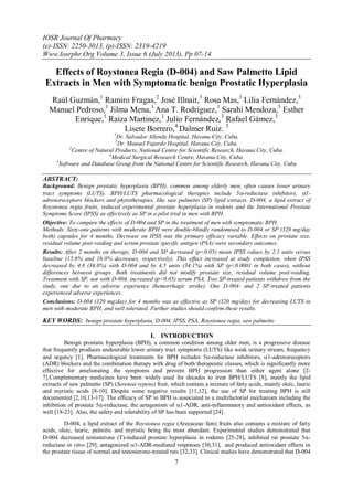 IOSR Journal Of Pharmacy
(e)-ISSN: 2250-3013, (p)-ISSN: 2319-4219
Www.Iosrphr.Org Volume 3, Issue 6 (July 2013), Pp 07-14
7
Effects of Roystonea Regia (D-004) and Saw Palmetto Lipid
Extracts in Men with Symptomatic benign Prostatic Hyperplasia
Raúl Guzmán,1
Ramiro Fragas,2
José Illnait,3
Rosa Mas,3
Lilia Fernández,3
Manuel Pedroso,1
Jilma Mena,1
Ana T. Rodríguez,1
Sarahí Mendoza,3
Esther
Enrique,1
Raiza Martinez,1
Julio Fernández,3
Rafael Gámez,3
Lisete Borrero,4
Dalmer Ruiz. 5
1
Dr. Salvador Allende Hospital, Havana City, Cuba.
2
Dr. Manuel Fajardo Hospital, Havana City, Cuba.
3
Centre of Natural Products, National Centre for Scientific Research, Havana City, Cuba.
4
Medical Surgical Research Centre, Havana City, Cuba.
5
Software and Database Group from the National Centre for Scientific Research, Havana City, Cuba
ABSTRACT:
Background: Benign prostatic hyperplasia (BPH), common among elderly men, often causes lower urinary
tract symptoms (LUTS). BPH/LUTS pharmacological therapies include 5-reductase inhibitors, 1-
adrenoreceptors blockers and phytotherapies, like saw palmetto (SP) lipid extracts. D-004, a lipid extract of
Roystonea regia fruits, reduced experimental prostate hyperplasia in rodents and the International Prostate
Symptoms Score (IPSS) as effectively as SP in a pilot trial in men with BPH.
Objective: To compare the effects of D-004 and SP in the treatment of men with symptomatic BPH.
Methods: Sixty-one patients with moderate BPH were double-blindly randomised to D-004 or SP (320 mg/day
both) capsules for 4 months. Decrease on IPSS was the primary efficacy variable. Effects on prostate size,
residual volume post-voiding and serum prostate specific antigen (PSA) were secondary outcomes.
Results: After 2 months on therapy, D-004 and SP decreased (p<0.05) mean IPSS values by 2.1 units versus
baseline (15.8% and 16.0% decreases, respectively). This effect increased at study completion, when IPSS
decreased by 4.8 (36.0%) with D-004 and by 4.5 units (34.1%) with SP (p<0.0001 in both cases), without
differences between groups. Both treatments did not modify prostate size, residual volume post-voiding.
Treatment with SP, not with D-004, increased (p<0.05) serum PSA. Two SP-treated patients withdrew from the
study, one due to an adverse experience (hemorrhagic stroke). One D-004- and 2 SP-treated patients
experienced adverse experiences.
Conclusions: D-004 (320 mg/day) for 4 months was as effective as SP (320 mg/day) for decreasing LUTS in
men with moderate BPH, and well tolerated. Further studies should confirm these results.
KEY WORDS: benign prostate hyperplasia, D-004, IPSS, PSA, Roystonea regia, saw palmetto
I. INTRODUCTION
Benign prostatic hyperplasia (BPH), a common condition among older men, is a progressive disease
that frequently produces undesirable lower urinary tract symptoms (LUTS) like weak urinary stream, frequency
and urgency [1]. Pharmacological treatments for BPH includes 5-reductase inhibitors, 1-adrenoreceptors
(ADR) blockers and the combination therapy with drug of both therapeutic classes, which is significantly more
effective for ameliorating the symptoms and prevent BPH progression than either agent alone [2-
7].Complementary medicines have been widely used for decades to treat BPH/LUTS [8], mainly the lipid
extracts of saw palmetto (SP) (Serenoa repens) fruit, which contain a mixture of fatty acids, mainly oleic, lauric
and myristic acids [8-10]. Despite some negative results [11,12], the use of SP for treating BPH is still
documented [2,10,13-17]. The efficacy of SP in BPH is associated to a multifactorial mechanism including the
inhibition of prostate 5-reductase, the antagonism of 1-ADR, anti-inflammatory and antioxidant effects, as
well [18-23]. Also, the safety and tolerability of SP has been supported [24].
D-004, a lipid extract of the Roystonea regia (Arecaceae fam) fruits also contains a mixture of fatty
acids, oleic, lauric, palmitic and myristic being the most abundant. Experimental studies demonstrated that
D-004 decreased testosterone (T)-induced prostate hyperplasia in rodents [25-28], inhibited rat prostate 5-
reductase in vitro [29], antagonized 1-ADR-mediated responses [30,31], and produced antioxidant effects in
the prostate tissue of normal and testosterone-treated rats [32,33]. Clinical studies have demonstrated that D-004
 