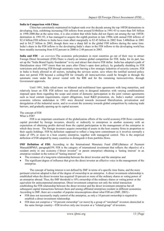 Impact Of Foreign Direct Investment (FDI)…
www.ijbmi.org 13 | Page
India in Comparison with China:
China has consistently maintained its highest rank over the decade among the top 10FDI destinations in
developing Asia, exhibiting increasing FDI inflows from around $14billion in 1991-93 to more than $41 billion
in 1998-2000.But at the same time, it is also evident that while India did not figure out among the top 10FDI-
destination in 1991-93, it has managed to acquire the eighth position in late 1990s with annual FDI inflows of
$2.4 billion.FDI inflows to India have risen albeit marginally to $3.45 billion in 2002 from 3.40billion in 2001
and to $4.27 billion in 2003, though there was a sharp fall in the global FDI inflows during the same time.
India‘s share in the FDI inflows to the developing India‘s share in the FDI inflows to the developing world has
been steadily increasing from 0.92 percent in 2000 to 2.48 percent in 2003.
India and FDI – an overview:The economic policymakers in most countries go out of their way to attract
Foreign Direct Investment (FDI).There is clearly an intense global competition for FDI. India, for its part, has
set up the ―India Brand Equity foundation‖ to try and attract that elusive FDI dollar. India has adopted a path of
liberalization since 1997 (more than ten years after China‘s open door policy), by gradually shedding its FDI
restrictions and allowing FDI through automatic route barring a few strategic industries of security concern. FDI
in India is freely allowed in all sectors, including the services sector, save where the notified sectoral policy
does not permit FDI beyond a ceiling.FDI for virtually all items/activities could be brought in through the
automatic route under the power vested with the RBI and for the remaining items/activities, through
Government approvals.
Until 1991, India relied more on bilateral and multilateral loan agreements with long maturities, and
relatively lesser on FDI. FDI inflows was allowed only in designed industries with varying conditionalities
imposed upon them regarding the scope and extent of domestic participation in the joint venture agreements
such as local content requirements, export obligations, local R&D promotion, etc. India‘s market –oriented
economic reforms undertaken in 1991 were directed towards increased liberalization, privatization and
deregulation of the industrial sector, and to re-orient the economy towards global competition by reducing trade
barriers, and gradually opening up its capital account.
The concept of FDI
What is FDI?
FDI is an important constituent of the globalization efforts of the world economy.FDI flows constitute
capital provided by foreign investors, directly or indirectly to enterprises in another economy with an
expectation of obtaining profits derived from the capital participation in the management of the enterprise in
which they invest. The foreign investors acquire ownership of assets in the host country firms in proportion to
their equity holdings. FDI by definition supposed to reflect a long-term commitment as it involves normally a
stake of 10% or more in a host country enterprise, together with managerial control. This is the empirical
definition of FDI adopted by many countries to distinguish it from portfolio flows.
IMF Definition of FDI: According to the International Monetary Fund (IMF),Balance of Payment
Manual(BPM)5, paragraph359, FDI is the category of international investment that reflects the objective of a
resident entity in one economy (―direct investor‖ or parent enterprise) obtaining a ‗lasting interest‘ in an
enterprise resident in the notion of ―lasting interest‖ are:
 The existence of a long-term relationship between the direct investor and the enterprise and
 The significant degree of influence that gives the direct investor an effective voice in the management of the
enterprise.
The concept of lasting interest is not defined by IMF in terms of a specific time frame, and the more
pertinent criterion adopted is that of the degree of ownership in an enterprise. A direct investment relationship is
established when the direct investor has acquired 10 percent or more of the ordinary shares or voting power of
an enterprise abroad. Thus, the IMF threshold is 10% ownership of the ordinary shares or voting power or the
equivalent for unincorporated enterprises. Direct investment comprises not only the initial transaction
establishing the FDI relationship between the direct investor and the direct investment enterprise but all
subsequent capital transactions between them and among affiliated enterprises resident in different economies.
According to IMF, there are a number of popular misconceptions about what FDI are (IMF, 2003):-
 FDI does not necessarily imply control of the enterprise, as only a 10 percent ownership is required to
establish a direct investment relationship.
 FDI does not comprise a ―10 percent ownership‖ (or more) by a group of ―unrelated‖ investors domiciled in
the same foreign country—FDI involves only one investor or a ―related group‖ of investors.
 