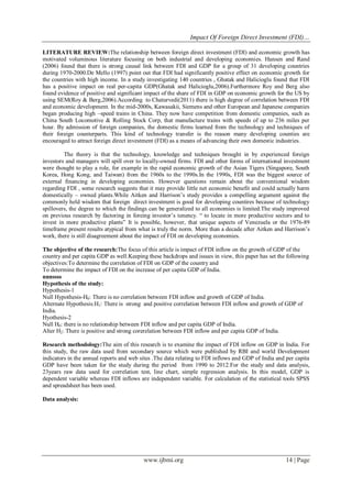 Impact Of Foreign Direct Investment (FDI)…
www.ijbmi.org 14 | Page
LITERATURE REVIEW:The relationship between foreign direct investment (FDI) and economic growth has
motivated voluminous literature focusing on both industrial and developing economies. Hansen and Rand
(2006) found that there is strong causal link between FDI and GDP for a group of 31 developing countries
during 1970-2000.De Mello (1997) point out that FDI had significantly positive effect on economic growth for
the countries with high income. In a study investigating 140 countries , Ghatak and Halicioglu found that FDI
has a positive impact on real per-capita GDP(Ghatak and Halicioglu,2006).Furthermore Roy and Berg also
found evidence of positive and significant impact of the share of FDI in GDP on economic growth for the US by
using SEM(Roy & Berg,2006).According to Chaturvedi(2011) there is high degree of correlation between FDI
and economic development. In the mid-2000s, Kawasakii, Siemens and other European and Japanese companies
began producing high –speed trains in China. They now have competition from domestic companies, such as
China South Locomotive & Rolling Stock Corp, that manufacture trains with speeds of up to 236 miles per
hour. By admission of foreign companies, the domestic firms learned from the technology and techniques of
their foreign counterparts. This kind of technology transfer is the reason many developing counties are
encouraged to attract foreign direct investment (FDI) as a means of advancing their own domestic industries.
The theory is that the technology, knowledge and techniques brought in by experienced foreign
investors and managers will spill over to locally-owned firms. FDI and other forms of international investment
were thought to play a role, for example in the rapid economic growth of the Asian Tigers (Singapore, South
Korea, Hong Kong, and Taiwan) from the 1960s to the 1990s.In the 1990s, FDI was the biggest source of
external financing in developing economies. However questions remain about the conventional wisdom
regarding FDI , some research suggests that it may provide little net economic benefit and could actually harm
domestically – owned plants.While Aitken and Harrison‘s study provides a compelling argument against the
commonly held wisdom that foreign direct investment is good for developing countires because of technology
spillovers, the degree to which the findings can be generalized to all economies is limited.The study improved
on previous research by factoring in foreing investor‘s tenency. ― to locate in more productive sectors and to
invest in more productive plants‖ It is possible, however, that unique aspects of Venezuela or the 1976-89
timeframe present results atypical from what is truly the norm. More than a decade after Aitken and Harrison‘s
work, there is still disagreement about the impact of FDI on developing economies.
The objective of the research:The focus of this article is impact of FDI inflow on the growth of GDP of the
country and per capita GDP as well.Keeping these backdrops and issues in view, this paper has set the following
objectives:To determine the correlation of FDI on GDP of the country and
To determine the impact of FDI on the increase of per capita GDP of India.
nnnssss
Hypothesis of the study:
Hypothesis-1
Null Hypothesis-H0: There is no correlation between FDI inflow and growth of GDP of India.
Alternate Hypothesis:H1: There is strong and positive correlation between FDI inflow and growth of GDP of
India.
Hyothesis-2
Null H0: there is no relationship between FDI inflow and per capita GDP of India.
Alter H2: There is positive and strong corerelation between FDI inflow and per capita GDP of India.
Research methodology:The aim of this research is to examine the impact of FDI inflow on GDP in India. For
this study, the raw data used from secondary source which were published by RBI and world Development
indicators in the annual reports and web sites .The data relating to FDI inflows and GDP of India and per capita
GDP have been taken for the study during the period from 1990 to 2012.For the study and data analysis,
23years raw data used for correlation test, line chart, simple regression analysis. In this model, GDP is
dependent variable whereas FDI inflows are independent variable. For calculation of the statistical tools SPSS
and spreadsheet has been used.
Data analysis:
 