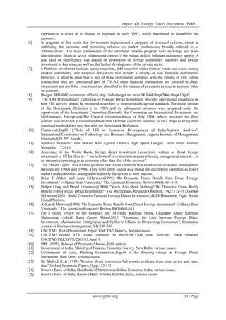 Impact Of Foreign Direct Investment (FDI)…
www.ijbmi.org 20 | Page
experienced a crisis in its blance of payment in early 1991, which threatened to destabilize the
economy.
[6] In response to this crisis, the Government implemented a program of structural reforms, aimed at
stabilizing the economy and promoting reliance on market mechanisms, broadly referred to as
‗liberalization‘. The main components of the structural reforms program were exchange and trade
liberalization; financial sector reforms and control of the budget deficit; inflation and money supply. A
geat deal of significance was placed on promotion of foreign technology transfers and foreign
investment in key areas, as well as, the further development of the private sector.
[7] 6.Portfolio investment includes equity securities, debt securities in the form of bonds and notes, money
market instruments, and financial derivatives that include a variety of new financial instruments.
However, it shild be clear that if any of those instruments complies with the criteria of FDI capital
transactions they are considered part of FDI.All other financial transactions not covered in direct
investment and portfolio investment are classified in the balance of payments as reserve assets or other
investment.
[8] Budget 2003-04,Government of India.http://indiabudget.nic.in/es2003-04/chapt2004/chap610.pdf
[9] THE OECD Benchmark Definition of Foreign Direct Investment provides operational guidelines on
how FDI activity should be measured according to internationally agreed standards.The initial version
of the Benchmark Definition ( in 1983) and its subsequent revisions were prepared under the
supervision of the Investment Committee (formerly the Committee on International Investment and
Multinational Enterprises).The Council recommendation of July 1995, which endorsed the third
edition, also included a recommendation that Member countries continue to take steps to bring their
statistical methodology into line with the Benchmark Definition.
[10] Chaturvedi,Ila(2011),‖Role of FDI in Economic Development of India:Sectoral Analysis‖,
International Conference on Technology and Business Manageemnt, Jaipuria Institute of Management,
Ghaziabad(28-30th
March).
[11] Norihiko Shirouzu‖Train Makers Rail Against China‘s High Speed Designs,‖ wall Street Journal,
November 17,2010.
[12] According to the World Bank, foreign direct investment (sometimes written as direct foreign
investment or DFI) refers to , ― net inflows of investment to acquire a lasting management interest… in
an enterprise operating in an economy other than that of the investor‖.
[13] The ―Asian Tigers‖ was a name given to four Asian countries that experienced economic development
between the 1960s and 1990s .They were often touted as a model for developing countries as policy
makers and economists attempted to indentify the secrets to their success.
[14] Brian J. Aitken and Anne E.Harrison(1999) ―Do Domestic Firms Benefit from Direct Foreign
Investment? Evidence from Venezuela,‖ The American Economic Review,89(3):605-618.
[15] Holger Gorg and David Greenaway(2004) ―Much Ado about Nothing? Do Domestic Firms Really
Benefit from Foreign Direct Investment?‖ The World Bank Research Observer, 19(2):171-197,Gordon
H,Hanson(2001) Sould Countries Promote Foreign Direct Investment?,G-24 Discussion Paper Series,
United Nations.
[16] Aitken & Harrison(1999) ―Do Domestic Firms Benefit from Direct Foreign Investment? Evidence from
Venezuela,‖ The American Economic Review,89(3):605-618.
[17] For a recent review of the literature see: M.Abdur Rahman Malik, Chaudhry Abdul Rehman,
Muhammad Ashraf, Rana Zamin Abbas(2012) ―Exporting the Link between Foreign Direct
Investment, Multinational Enterprieses and Spillover Effects in Developing Economies‖, Internation
Journal of Business management,7(1):230-240.
[18] UNCTAD ,World Investment Report,UNCTAD,Geneva. Various issues.
[19] UNCTAD,‖Global FDI flows continue to Fall:UNCTAD now forecasts 2004 rebound,
UNCTAD/PRESS/PR/2003/85,April 9.
[20] IMF (1993), Balance of Payments Manual, Fifth edition.
[21] Government of India, Ministry of Finance, Economic Survey, New Delhi, various issues.
[22] Government of India, Planning Commission,Report of the Steering Group on Foreign Direct
Investment, New Delhi, various issues.
[23] De Mello,L.R.,Jr.(1999):‖Foreign direct investment-led growth evidence from time series and panel
data‖,Oxford Economic Papers,51,pp.133-151.
[24] Reserve Bank of India, Handbook of Statistics on Indian Economy, India, various issues.
[25] Reserve Bank of India, Reserve Bank of India Bulletin, India, various issues.
 