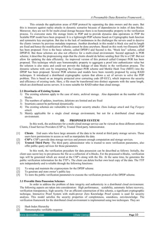 A Presumable Data Retentive Framework…
www.ijceronline.com ||June ||2013|| Page 10
This extends the application areas of PDP protocol by separating the data owners and the users. But
this is insecure against replay attacks in dynamic scenarios because of dependencies in index of data blocks.
Moreover, they are not fit for multi-cloud storage because there is no homomorphic property in the verification
process. To overcome static file storage limits in PDP and to provide dynamic data operations in PDP the
Scalable PDP model have been proposed. It is a lightweight PDP scheme based on Cryptographic hash function
and symmetric key encryption. But due to the lack of randomness in the challenges the servers used to deceive
the clients /owners by previous metadata responses. Another drawback in this model is block size and its length
are fixed and hence the modification of blocks cannot be done anywhere. Based on this work two Dynamic PDP
has been proposed. First is the basic scheme, called DPDP-I and Second is the, “block less” scheme, called
DPDP-II. But these schemes are also not effective for a multi-cloud environment. Second approach is POR
scheme; it describes the preprocessing steps that the clients should do before sending their file to a CSP. But not
allow for updating the data efficiently. An improved version of this protocol called Compact POR has been
proposed. This technique which uses homomorphic property to aggregate a proof into authenticator value but
the solution is also static and could not prevent the leakage of data blocks in the verification process. The
dynamic scheme with cost by integrating the Compact POR scheme and Merkle Hash Tree (MHT) into the
DPDP has been proposed. Several POR schemes and models have been recently proposed by using RAID
techniques. It introduced a distributed cryptographic system that allows a set of servers to solve the PDP
problem. This is based on an integrity protected error correcting code (IP-ECC), which improves the security
and efficiency of existing tools. Here, a file must be transformed into distinct segments with the same length,
which are distributed across servers. It is more suitable for RAID rather than cloud storage.
2.1 Drawbacks of Existing System
1) The existing schemes apply to the case of static, archival storage. Also dependent on the number of file
blocks.
2) The numbers of updates, insertions, deletions are limited and are fixed
3) Insertions cannot be performed dynamically.
4) The existing schemes are vulnerable to two major security attacks: Data leakage attack and Tag Forgery
attack.
5) Mainly applicable for a single cloud storage environment, but not for a distributed cloud storage
environment.
III. PROPOSED SYSTEM
In this work, the architecture for a multi-cloud storage service can be viewed as three different entities:
Clients, Cloud Service Providers (CSP’s), Trusted Third party Administrator.
[1] Clients: End users who have large amounts of the data to be stored at third party storage servers. These
users have permissions to access as well as manipulate the data.
[2] CSP’s: CSP’s provide data storage services and possess enough computation and storage services.
[3] Trusted Third Party: The third party administrator who is trusted to store verification parameters, also
offer public query services for those parameters.
In this work, the verification procedure for data possession can be described as follows: Initially, the
client uses secret key to pre-process the file as a collection of n-blocks. For the processed n-blocks, verification
tags will be generated which are stored at the CSP’s along with the file. At the same time, he generates the
public verification information for the TTP’s. The client can delete his/her own local copy of the data. The TTP
acts independently and is reliable through the following functions:
[1] To setup and maintain the cryptosystem for the DPDP scheme.
[2] To generate and store owner’s public key
[3] To store the public verification parameters to execute the verification protocol of the DPDP scheme.
3.1 Provable Data Possession Schemes
In order to address the problem of data integrity and authenticity in a distributed cloud environment.
The following aspects are taken into consideration: High performance, scalability, automatic failure recovery,
verification transparency, high security. For an efficient construction of this scheme, a significant cryptographic
technique, Interactive Proof System with multi-prover Zero Knowledge Proof system is used for security
analysis. This model satisfies the security properties of completeness, soundness, zero-knowledge. The
verification framework for the distributed cloud environment is implemented using two techniques. They are
[1] Hash Index Hierarchy
[2] Homomorphic verifiable response.
 