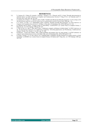 A Presumable Data Retentive Framework…
www.ijceronline.com ||June ||2013|| Page 13
REFERENCES
[1]. G. Ateniese, R. C. Burns, R. Curtmola, J. Herring, L. Kissner, Z. N. J. Peterson, and D. X. Song, “Provable data possession at
untrusted stores,” in ACM Conference on Computer and Communications Security, P. Ning, S. D. C. di Vimercati, and P. F.
Syverson, Eds. ACM, 2007, pp. 598–609.
[2]. G. Ateniese, R. D. Pietro, L. V. Mancini, and G. Tsudik, “Scalable and efficient provable data possession,” in Proceedings of the
4th international conference on Security and privacy in communication networks, SecureComm, 2008, pp. 1–10.
[3]. C. C. Erway, A. K¨upc¸ ¨u, C. Papamanthou, and R. Tamassia, “Dynamic provable data possession,” in ACM Conference on
Computer and Communications Security, E. Al-Shaer, S. Jha, and A. D. Keromytis, Eds. ACM, 2009, pp. 213–222.
[4]. H. Shacham and B. Waters, “Compact proofs of retrievability,” inASIACRYPT, ser. Lecture Notes in Computer Science, J.
Pieprzyk, Ed., vol. 5350. Springer, 2008, pp. 90–107.
[5]. Y. Zhu, H. Hu, G.-J. Ahn, Y. Han, and S. Chen, “Collaborative integrity verification in hybrid clouds,” in IEEE Conference on
the 7th International Conference on Collaborative Computing: Networking,Applications and Worksharing, CollaborateCom,
Orlando, Florida, USA, October 15-18, 2011, pp. 197–206.
[6]. K.D.Bowers , A.Juels and A.Opera, “Hail: a high-availability and integrity layer for cloud storage,” in ACM Conference on
computer and communications security, E.Al-shaer, S.Jha, and A.D.Keromytis,Eds. ACM, 2009, pp.187-198.
[7]. Q. Wang, C.Wang, J. Li, K. Ren, and W. Lou, “Enabling public verifiability and data dynamics for storage security in cloud
computing,” in ESORICS, ser. Lecture Notes in Computer Science, M. Backes and P. Ning, Eds., vol. 5789. Springer, 2009, pp.
355–370.
 