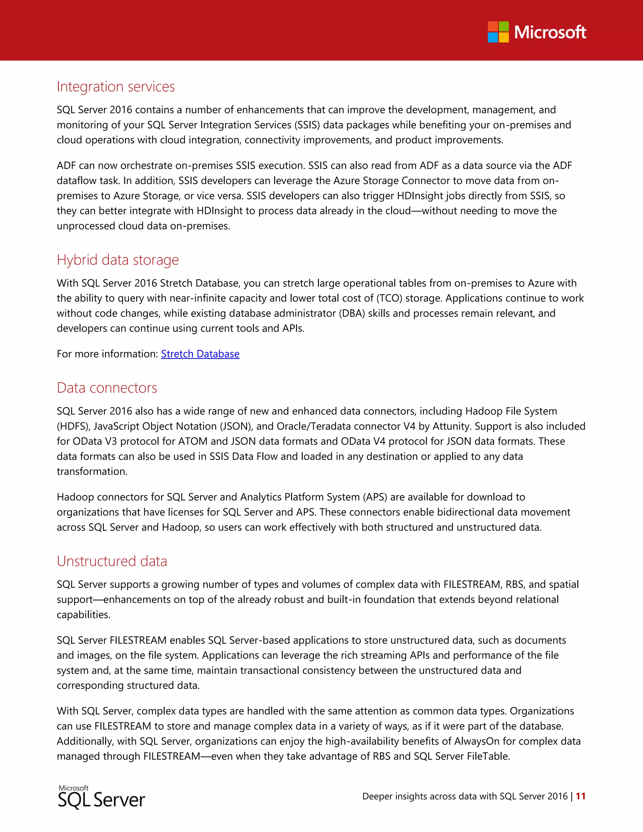 Deeper insights across data with SQL Server 2016 | 11
Integration services
SQL Server 2016 contains a number of enhancements that can improve the development, management, and
monitoring of your SQL Server Integration Services (SSIS) data packages while benefiting your on-premises and
cloud operations with cloud integration, connectivity improvements, and product improvements.
ADF can now orchestrate on-premises SSIS execution. SSIS can also read from ADF as a data source via the ADF
dataflow task. In addition, SSIS developers can leverage the Azure Storage Connector to move data from on-
premises to Azure Storage, or vice versa. SSIS developers can also trigger HDInsight jobs directly from SSIS, so
they can better integrate with HDInsight to process data already in the cloud—without needing to move the
unprocessed cloud data on-premises.
Hybrid data storage
With SQL Server 2016 Stretch Database, you can stretch large operational tables from on-premises to Azure with
the ability to query with near-infinite capacity and lower total cost of (TCO) storage. Applications continue to work
without code changes, while existing database administrator (DBA) skills and processes remain relevant, and
developers can continue using current tools and APIs.
For more information: Stretch Database
Data connectors
SQL Server 2016 also has a wide range of new and enhanced data connectors, including Hadoop File System
(HDFS), JavaScript Object Notation (JSON), and Oracle/Teradata connector V4 by Attunity. Support is also included
for OData V3 protocol for ATOM and JSON data formats and OData V4 protocol for JSON data formats. These
data formats can also be used in SSIS Data Flow and loaded in any destination or applied to any data
transformation.
Hadoop connectors for SQL Server and Analytics Platform System (APS) are available for download to
organizations that have licenses for SQL Server and APS. These connectors enable bidirectional data movement
across SQL Server and Hadoop, so users can work effectively with both structured and unstructured data.
Unstructured data
SQL Server supports a growing number of types and volumes of complex data with FILESTREAM, RBS, and spatial
support—enhancements on top of the already robust and built-in foundation that extends beyond relational
capabilities.
SQL Server FILESTREAM enables SQL Server-based applications to store unstructured data, such as documents
and images, on the file system. Applications can leverage the rich streaming APIs and performance of the file
system and, at the same time, maintain transactional consistency between the unstructured data and
corresponding structured data.
With SQL Server, complex data types are handled with the same attention as common data types. Organizations
can use FILESTREAM to store and manage complex data in a variety of ways, as if it were part of the database.
Additionally, with SQL Server, organizations can enjoy the high-availability benefits of AlwaysOn for complex data
managed through FILESTREAM—even when they take advantage of RBS and SQL Server FileTable.
 