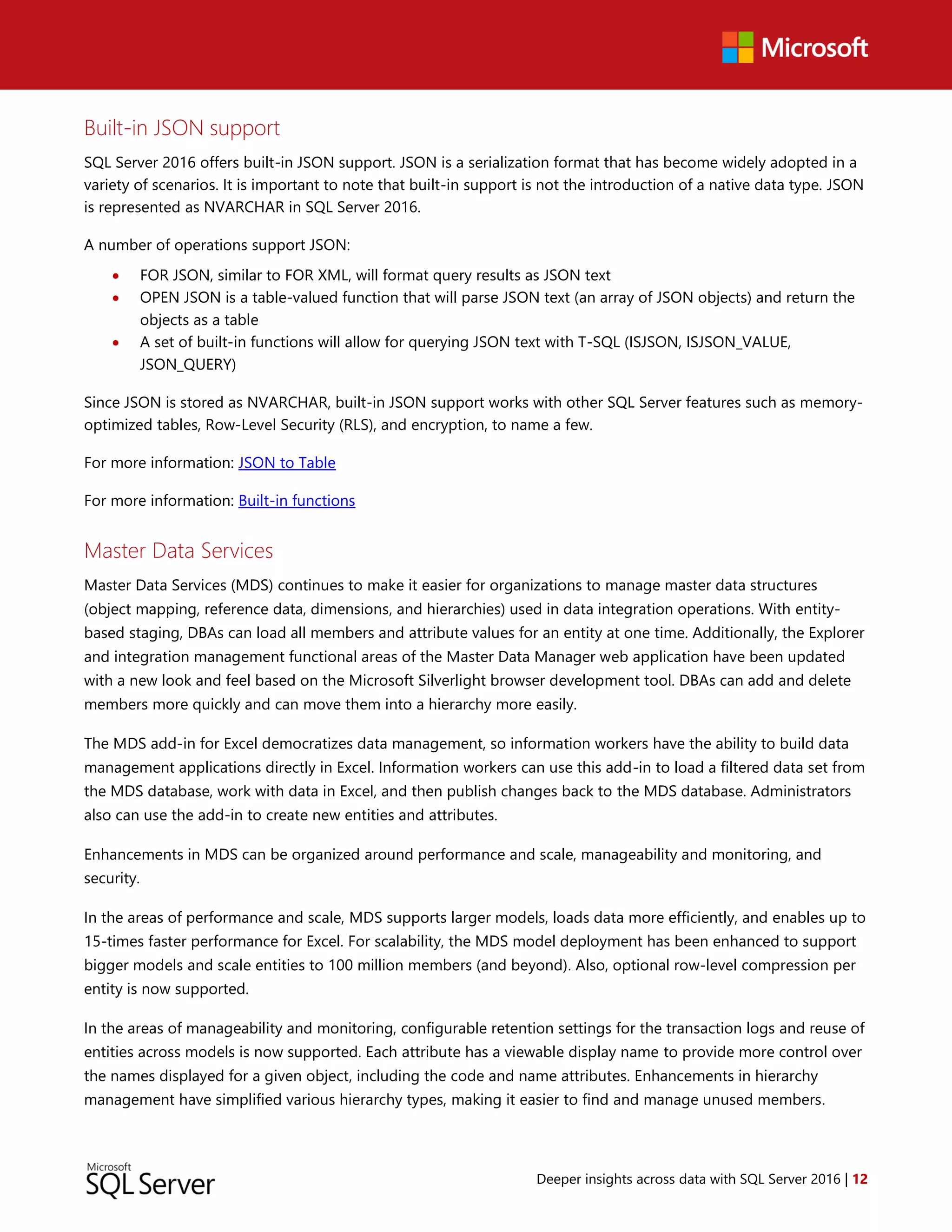 Deeper insights across data with SQL Server 2016 | 12
Built-in JSON support
SQL Server 2016 offers built-in JSON support. JSON is a serialization format that has become widely adopted in a
variety of scenarios. It is important to note that built-in support is not the introduction of a native data type. JSON
is represented as NVARCHAR in SQL Server 2016.
A number of operations support JSON:
 FOR JSON, similar to FOR XML, will format query results as JSON text
 OPEN JSON is a table-valued function that will parse JSON text (an array of JSON objects) and return the
objects as a table
 A set of built-in functions will allow for querying JSON text with T-SQL (ISJSON, ISJSON_VALUE,
JSON_QUERY)
Since JSON is stored as NVARCHAR, built-in JSON support works with other SQL Server features such as memory-
optimized tables, Row-Level Security (RLS), and encryption, to name a few.
For more information: JSON to Table
For more information: Built-in functions
Master Data Services
Master Data Services (MDS) continues to make it easier for organizations to manage master data structures
(object mapping, reference data, dimensions, and hierarchies) used in data integration operations. With entity-
based staging, DBAs can load all members and attribute values for an entity at one time. Additionally, the Explorer
and integration management functional areas of the Master Data Manager web application have been updated
with a new look and feel based on the Microsoft Silverlight browser development tool. DBAs can add and delete
members more quickly and can move them into a hierarchy more easily.
The MDS add-in for Excel democratizes data management, so information workers have the ability to build data
management applications directly in Excel. Information workers can use this add-in to load a filtered data set from
the MDS database, work with data in Excel, and then publish changes back to the MDS database. Administrators
also can use the add-in to create new entities and attributes.
Enhancements in MDS can be organized around performance and scale, manageability and monitoring, and
security.
In the areas of performance and scale, MDS supports larger models, loads data more efficiently, and enables up to
15-times faster performance for Excel. For scalability, the MDS model deployment has been enhanced to support
bigger models and scale entities to 100 million members (and beyond). Also, optional row-level compression per
entity is now supported.
In the areas of manageability and monitoring, configurable retention settings for the transaction logs and reuse of
entities across models is now supported. Each attribute has a viewable display name to provide more control over
the names displayed for a given object, including the code and name attributes. Enhancements in hierarchy
management have simplified various hierarchy types, making it easier to find and manage unused members.
 