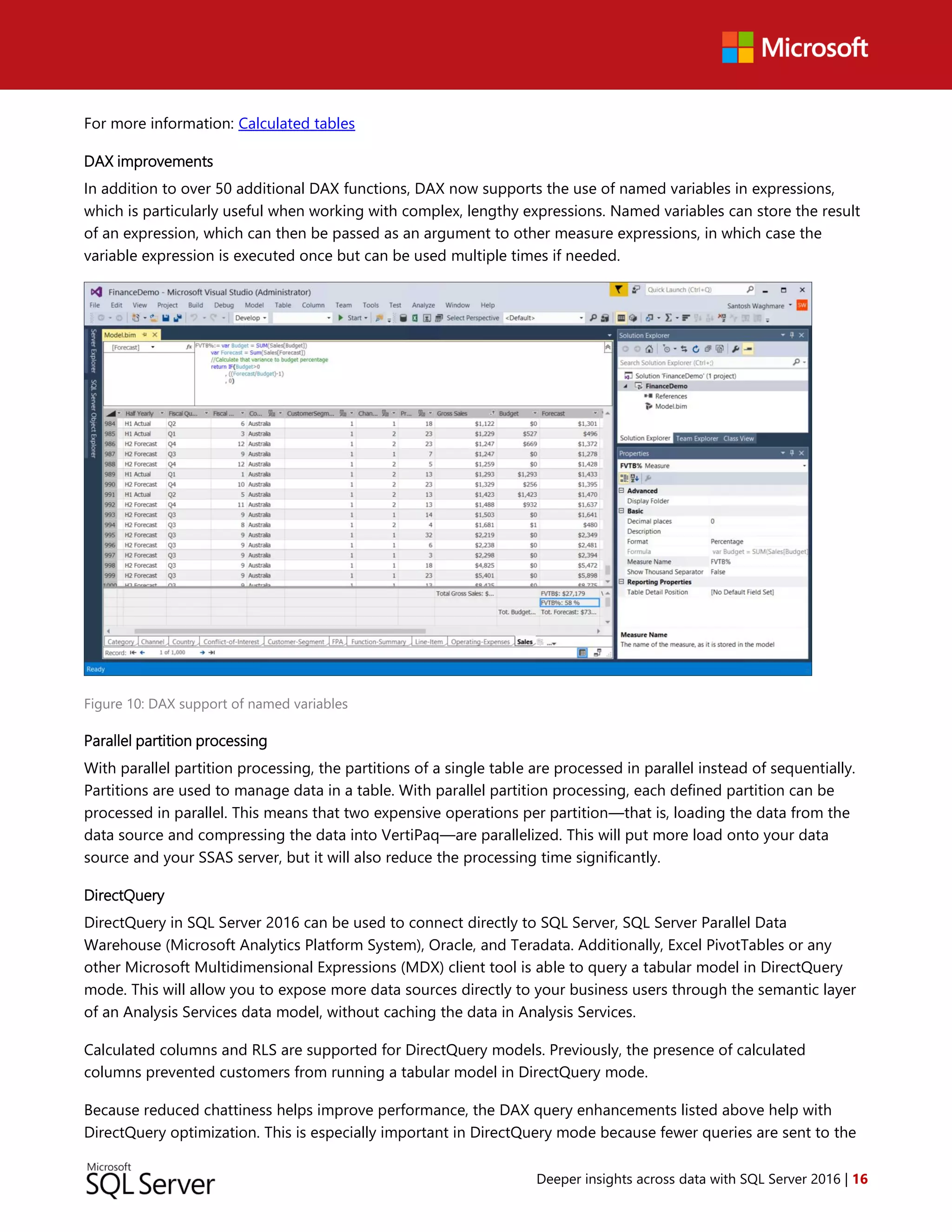 Deeper insights across data with SQL Server 2016 | 16
For more information: Calculated tables
DAX improvements
In addition to over 50 additional DAX functions, DAX now supports the use of named variables in expressions,
which is particularly useful when working with complex, lengthy expressions. Named variables can store the result
of an expression, which can then be passed as an argument to other measure expressions, in which case the
variable expression is executed once but can be used multiple times if needed.
Figure 10: DAX support of named variables
Parallel partition processing
With parallel partition processing, the partitions of a single table are processed in parallel instead of sequentially.
Partitions are used to manage data in a table. With parallel partition processing, each defined partition can be
processed in parallel. This means that two expensive operations per partition—that is, loading the data from the
data source and compressing the data into VertiPaq—are parallelized. This will put more load onto your data
source and your SSAS server, but it will also reduce the processing time significantly.
DirectQuery
DirectQuery in SQL Server 2016 can be used to connect directly to SQL Server, SQL Server Parallel Data
Warehouse (Microsoft Analytics Platform System), Oracle, and Teradata. Additionally, Excel PivotTables or any
other Microsoft Multidimensional Expressions (MDX) client tool is able to query a tabular model in DirectQuery
mode. This will allow you to expose more data sources directly to your business users through the semantic layer
of an Analysis Services data model, without caching the data in Analysis Services.
Calculated columns and RLS are supported for DirectQuery models. Previously, the presence of calculated
columns prevented customers from running a tabular model in DirectQuery mode.
Because reduced chattiness helps improve performance, the DAX query enhancements listed above help with
DirectQuery optimization. This is especially important in DirectQuery mode because fewer queries are sent to the
 