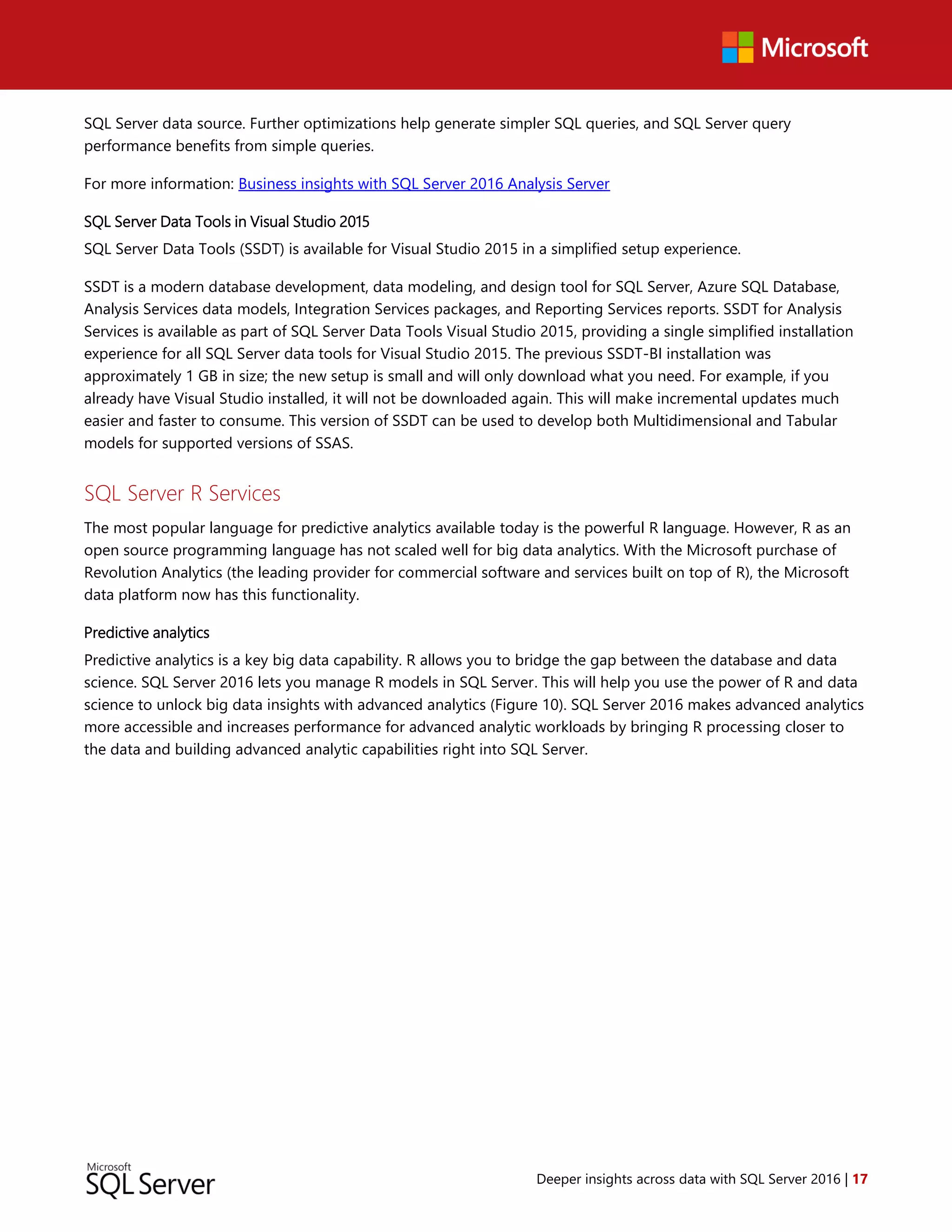 Deeper insights across data with SQL Server 2016 | 17
SQL Server data source. Further optimizations help generate simpler SQL queries, and SQL Server query
performance benefits from simple queries.
For more information: Business insights with SQL Server 2016 Analysis Server
SQL Server Data Tools in Visual Studio 2015
SQL Server Data Tools (SSDT) is available for Visual Studio 2015 in a simplified setup experience.
SSDT is a modern database development, data modeling, and design tool for SQL Server, Azure SQL Database,
Analysis Services data models, Integration Services packages, and Reporting Services reports. SSDT for Analysis
Services is available as part of SQL Server Data Tools Visual Studio 2015, providing a single simplified installation
experience for all SQL Server data tools for Visual Studio 2015. The previous SSDT-BI installation was
approximately 1 GB in size; the new setup is small and will only download what you need. For example, if you
already have Visual Studio installed, it will not be downloaded again. This will make incremental updates much
easier and faster to consume. This version of SSDT can be used to develop both Multidimensional and Tabular
models for supported versions of SSAS.
SQL Server R Services
The most popular language for predictive analytics available today is the powerful R language. However, R as an
open source programming language has not scaled well for big data analytics. With the Microsoft purchase of
Revolution Analytics (the leading provider for commercial software and services built on top of R), the Microsoft
data platform now has this functionality.
Predictive analytics
Predictive analytics is a key big data capability. R allows you to bridge the gap between the database and data
science. SQL Server 2016 lets you manage R models in SQL Server. This will help you use the power of R and data
science to unlock big data insights with advanced analytics (Figure 10). SQL Server 2016 makes advanced analytics
more accessible and increases performance for advanced analytic workloads by bringing R processing closer to
the data and building advanced analytic capabilities right into SQL Server.
 