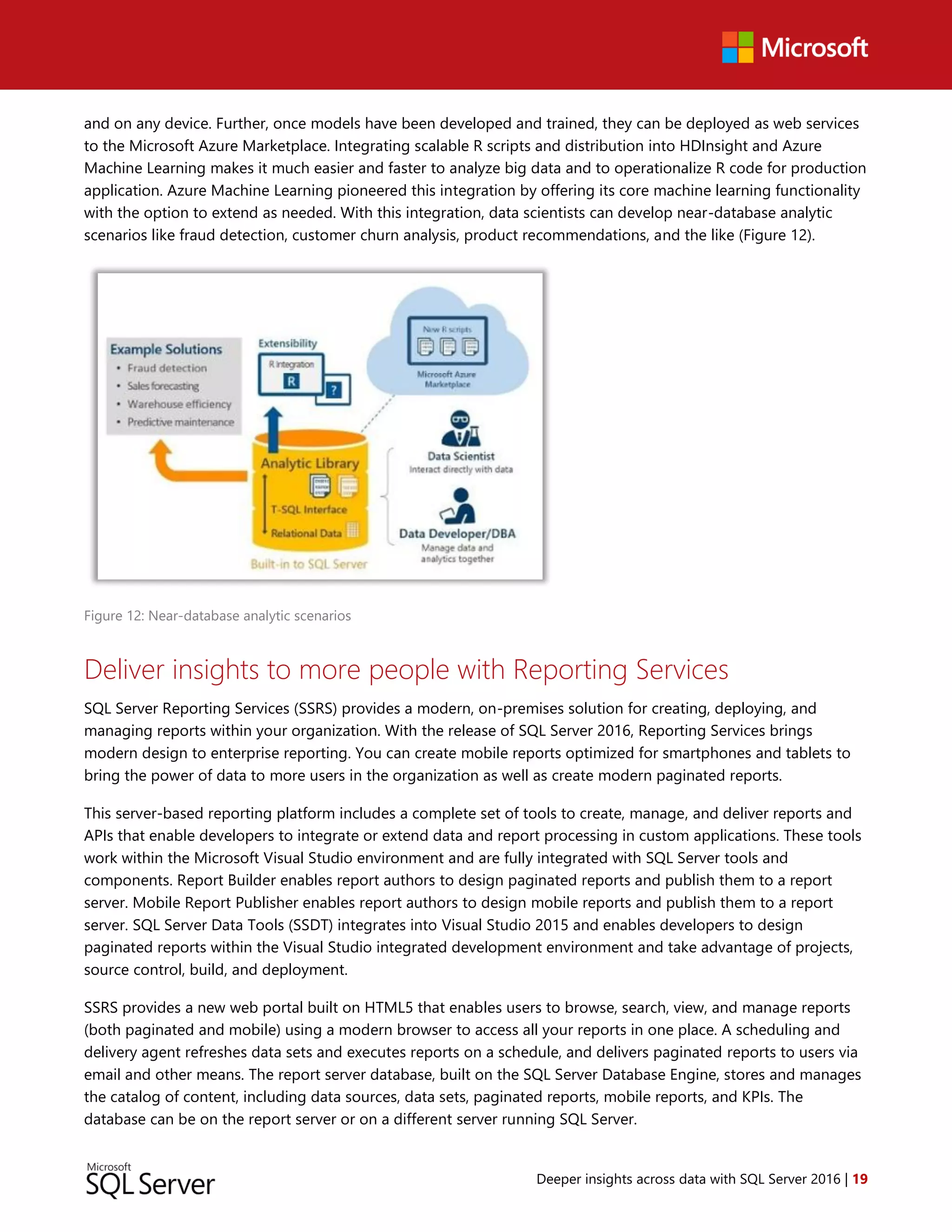 Deeper insights across data with SQL Server 2016 | 19
and on any device. Further, once models have been developed and trained, they can be deployed as web services
to the Microsoft Azure Marketplace. Integrating scalable R scripts and distribution into HDInsight and Azure
Machine Learning makes it much easier and faster to analyze big data and to operationalize R code for production
application. Azure Machine Learning pioneered this integration by offering its core machine learning functionality
with the option to extend as needed. With this integration, data scientists can develop near-database analytic
scenarios like fraud detection, customer churn analysis, product recommendations, and the like (Figure 12).
Figure 12: Near-database analytic scenarios
Deliver insights to more people with Reporting Services
SQL Server Reporting Services (SSRS) provides a modern, on-premises solution for creating, deploying, and
managing reports within your organization. With the release of SQL Server 2016, Reporting Services brings
modern design to enterprise reporting. You can create mobile reports optimized for smartphones and tablets to
bring the power of data to more users in the organization as well as create modern paginated reports.
This server-based reporting platform includes a complete set of tools to create, manage, and deliver reports and
APIs that enable developers to integrate or extend data and report processing in custom applications. These tools
work within the Microsoft Visual Studio environment and are fully integrated with SQL Server tools and
components. Report Builder enables report authors to design paginated reports and publish them to a report
server. Mobile Report Publisher enables report authors to design mobile reports and publish them to a report
server. SQL Server Data Tools (SSDT) integrates into Visual Studio 2015 and enables developers to design
paginated reports within the Visual Studio integrated development environment and take advantage of projects,
source control, build, and deployment.
SSRS provides a new web portal built on HTML5 that enables users to browse, search, view, and manage reports
(both paginated and mobile) using a modern browser to access all your reports in one place. A scheduling and
delivery agent refreshes data sets and executes reports on a schedule, and delivers paginated reports to users via
email and other means. The report server database, built on the SQL Server Database Engine, stores and manages
the catalog of content, including data sources, data sets, paginated reports, mobile reports, and KPIs. The
database can be on the report server or on a different server running SQL Server.
 