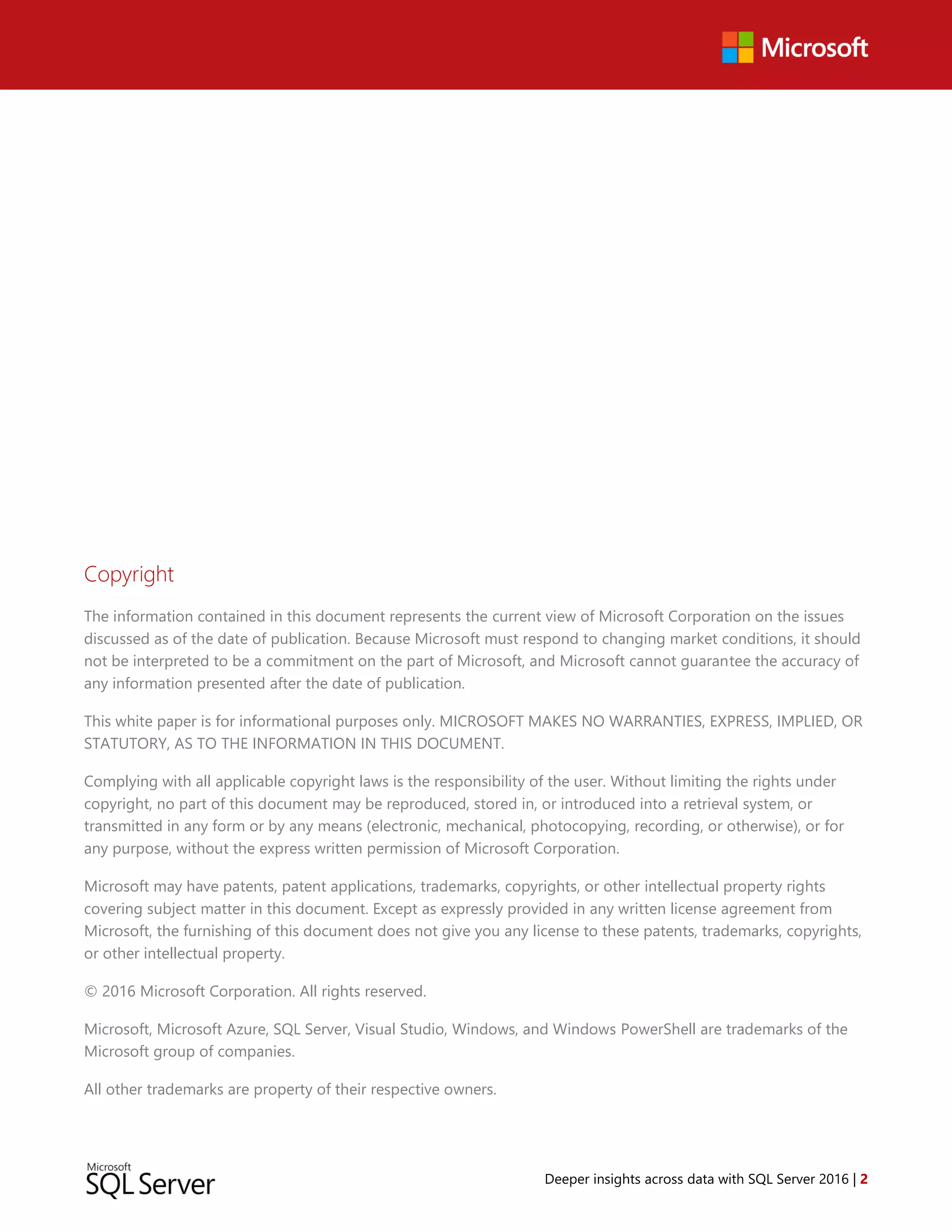 Deeper insights across data with SQL Server 2016 | 2
Copyright
The information contained in this document represents the current view of Microsoft Corporation on the issues
discussed as of the date of publication. Because Microsoft must respond to changing market conditions, it should
not be interpreted to be a commitment on the part of Microsoft, and Microsoft cannot guarantee the accuracy of
any information presented after the date of publication.
This white paper is for informational purposes only. MICROSOFT MAKES NO WARRANTIES, EXPRESS, IMPLIED, OR
STATUTORY, AS TO THE INFORMATION IN THIS DOCUMENT.
Complying with all applicable copyright laws is the responsibility of the user. Without limiting the rights under
copyright, no part of this document may be reproduced, stored in, or introduced into a retrieval system, or
transmitted in any form or by any means (electronic, mechanical, photocopying, recording, or otherwise), or for
any purpose, without the express written permission of Microsoft Corporation.
Microsoft may have patents, patent applications, trademarks, copyrights, or other intellectual property rights
covering subject matter in this document. Except as expressly provided in any written license agreement from
Microsoft, the furnishing of this document does not give you any license to these patents, trademarks, copyrights,
or other intellectual property.
© 2016 Microsoft Corporation. All rights reserved.
Microsoft, Microsoft Azure, SQL Server, Visual Studio, Windows, and Windows PowerShell are trademarks of the
Microsoft group of companies.
All other trademarks are property of their respective owners.
 