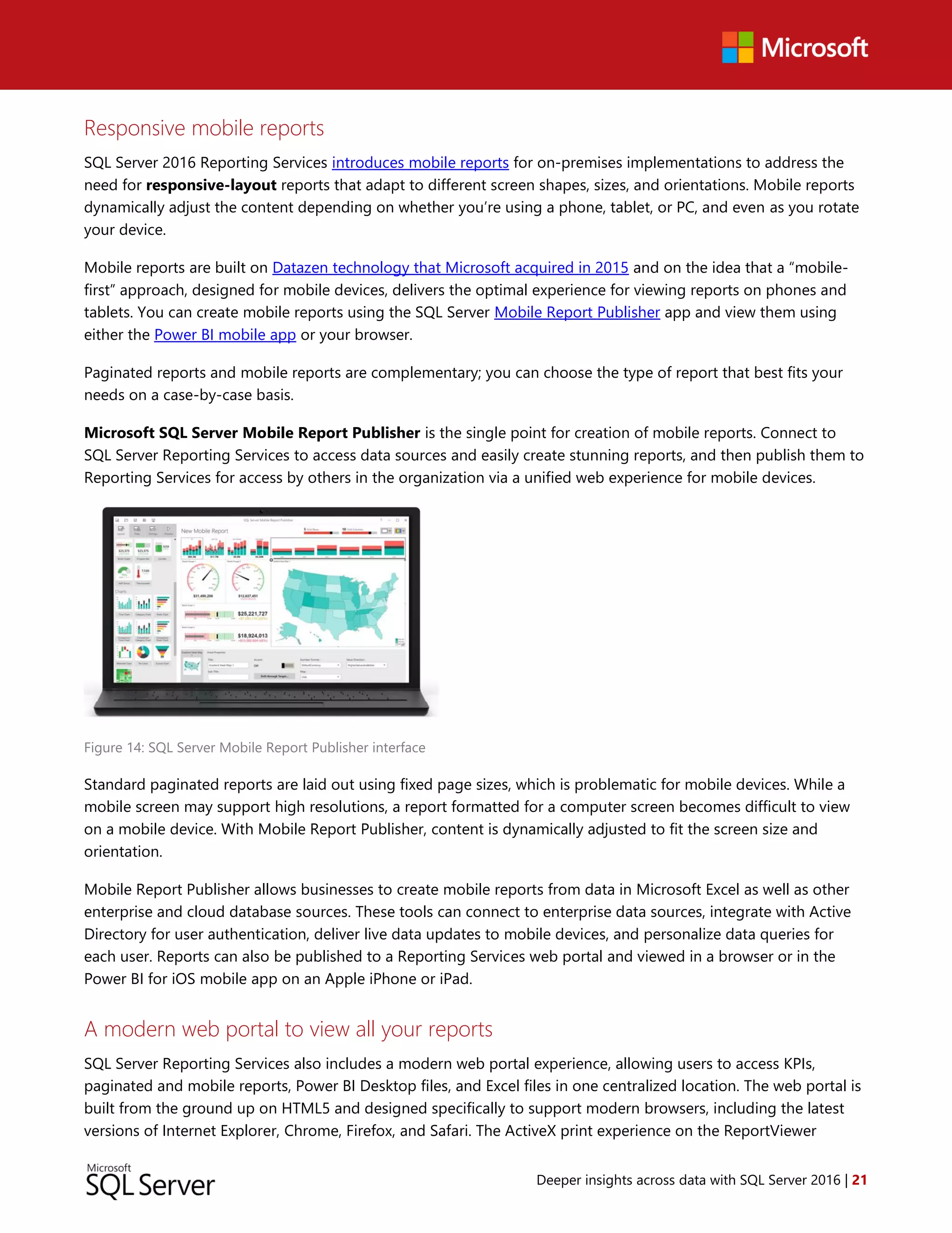 Deeper insights across data with SQL Server 2016 | 21
Responsive mobile reports
SQL Server 2016 Reporting Services introduces mobile reports for on-premises implementations to address the
need for responsive-layout reports that adapt to different screen shapes, sizes, and orientations. Mobile reports
dynamically adjust the content depending on whether you’re using a phone, tablet, or PC, and even as you rotate
your device.
Mobile reports are built on Datazen technology that Microsoft acquired in 2015 and on the idea that a “mobile-
first” approach, designed for mobile devices, delivers the optimal experience for viewing reports on phones and
tablets. You can create mobile reports using the SQL Server Mobile Report Publisher app and view them using
either the Power BI mobile app or your browser.
Paginated reports and mobile reports are complementary; you can choose the type of report that best fits your
needs on a case-by-case basis.
Microsoft SQL Server Mobile Report Publisher is the single point for creation of mobile reports. Connect to
SQL Server Reporting Services to access data sources and easily create stunning reports, and then publish them to
Reporting Services for access by others in the organization via a unified web experience for mobile devices.
Figure 14: SQL Server Mobile Report Publisher interface
Standard paginated reports are laid out using fixed page sizes, which is problematic for mobile devices. While a
mobile screen may support high resolutions, a report formatted for a computer screen becomes difficult to view
on a mobile device. With Mobile Report Publisher, content is dynamically adjusted to fit the screen size and
orientation.
Mobile Report Publisher allows businesses to create mobile reports from data in Microsoft Excel as well as other
enterprise and cloud database sources. These tools can connect to enterprise data sources, integrate with Active
Directory for user authentication, deliver live data updates to mobile devices, and personalize data queries for
each user. Reports can also be published to a Reporting Services web portal and viewed in a browser or in the
Power BI for iOS mobile app on an Apple iPhone or iPad.
A modern web portal to view all your reports
SQL Server Reporting Services also includes a modern web portal experience, allowing users to access KPIs,
paginated and mobile reports, Power BI Desktop files, and Excel files in one centralized location. The web portal is
built from the ground up on HTML5 and designed specifically to support modern browsers, including the latest
versions of Internet Explorer, Chrome, Firefox, and Safari. The ActiveX print experience on the ReportViewer
 
