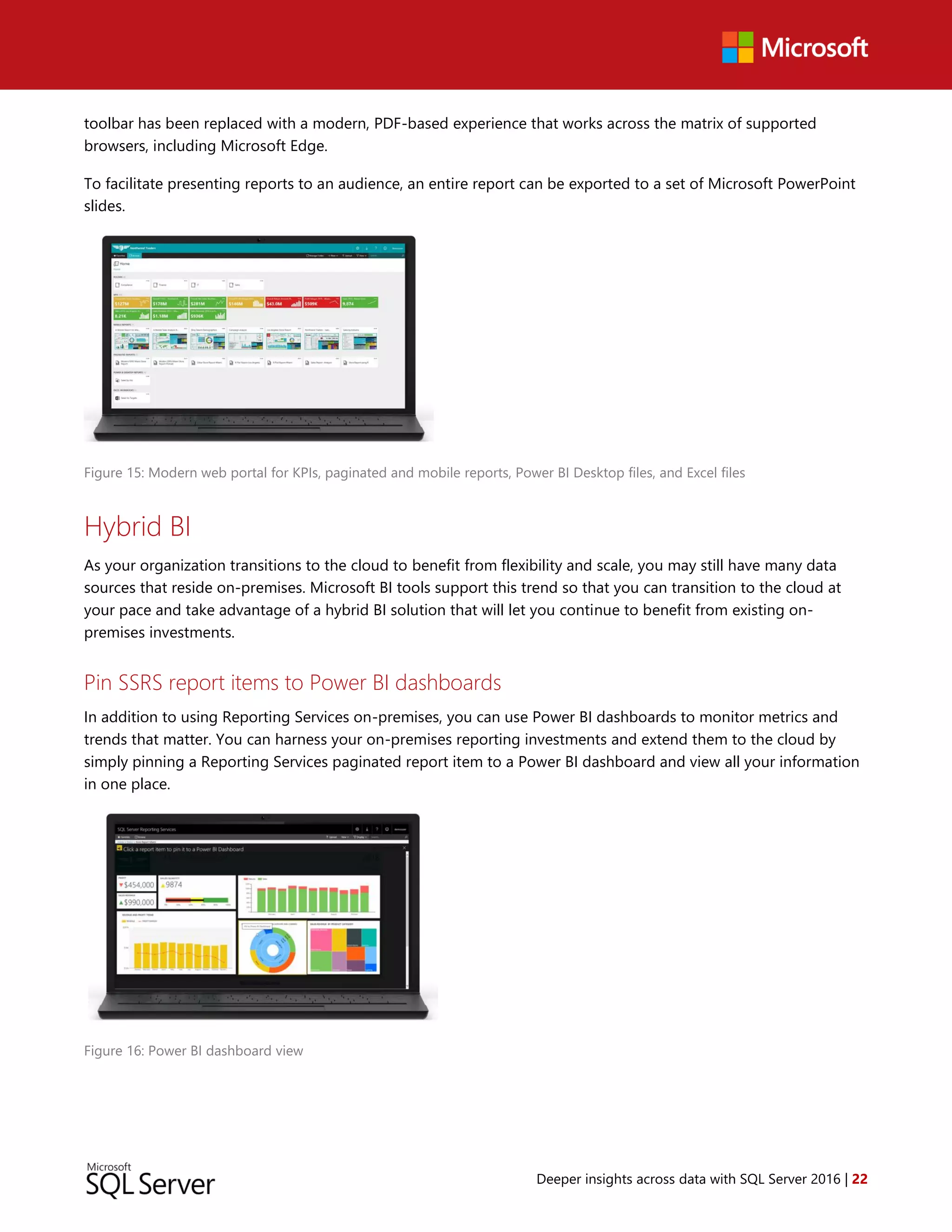 Deeper insights across data with SQL Server 2016 | 22
toolbar has been replaced with a modern, PDF-based experience that works across the matrix of supported
browsers, including Microsoft Edge.
To facilitate presenting reports to an audience, an entire report can be exported to a set of Microsoft PowerPoint
slides.
Figure 15: Modern web portal for KPIs, paginated and mobile reports, Power BI Desktop files, and Excel files
Hybrid BI
As your organization transitions to the cloud to benefit from flexibility and scale, you may still have many data
sources that reside on-premises. Microsoft BI tools support this trend so that you can transition to the cloud at
your pace and take advantage of a hybrid BI solution that will let you continue to benefit from existing on-
premises investments.
Pin SSRS report items to Power BI dashboards
In addition to using Reporting Services on-premises, you can use Power BI dashboards to monitor metrics and
trends that matter. You can harness your on-premises reporting investments and extend them to the cloud by
simply pinning a Reporting Services paginated report item to a Power BI dashboard and view all your information
in one place.
Figure 16: Power BI dashboard view
 