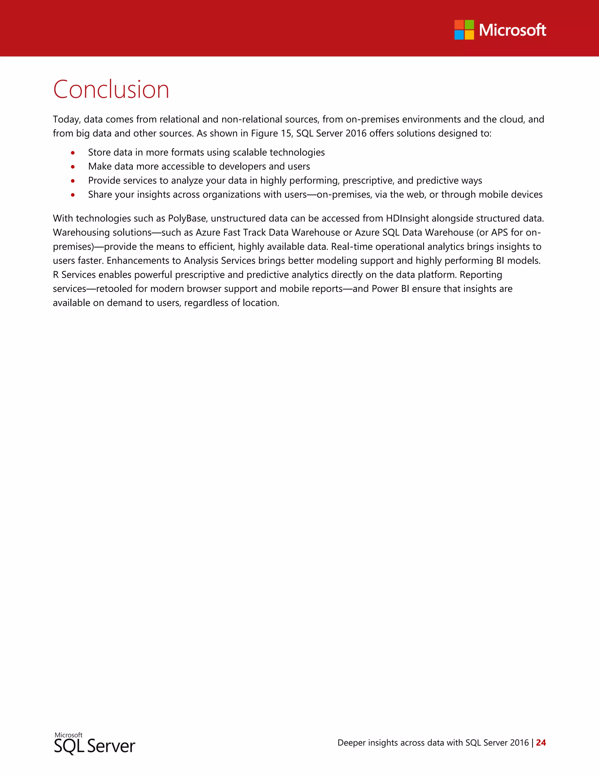 Deeper insights across data with SQL Server 2016 | 24
Conclusion
Today, data comes from relational and non-relational sources, from on-premises environments and the cloud, and
from big data and other sources. As shown in Figure 15, SQL Server 2016 offers solutions designed to:
 Store data in more formats using scalable technologies
 Make data more accessible to developers and users
 Provide services to analyze your data in highly performing, prescriptive, and predictive ways
 Share your insights across organizations with users—on-premises, via the web, or through mobile devices
With technologies such as PolyBase, unstructured data can be accessed from HDInsight alongside structured data.
Warehousing solutions—such as Azure Fast Track Data Warehouse or Azure SQL Data Warehouse (or APS for on-
premises)—provide the means to efficient, highly available data. Real-time operational analytics brings insights to
users faster. Enhancements to Analysis Services brings better modeling support and highly performing BI models.
R Services enables powerful prescriptive and predictive analytics directly on the data platform. Reporting
services—retooled for modern browser support and mobile reports—and Power BI ensure that insights are
available on demand to users, regardless of location.
 