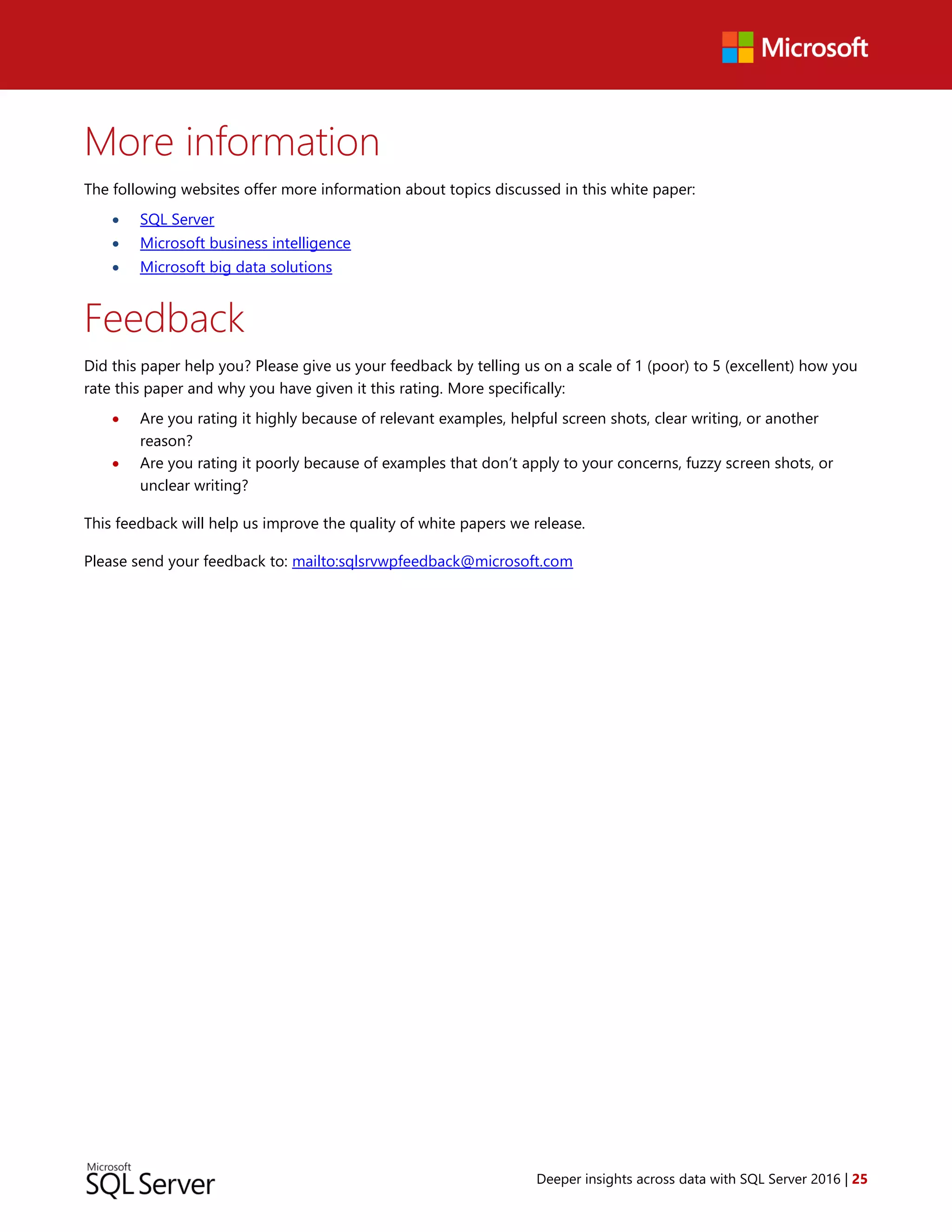 Deeper insights across data with SQL Server 2016 | 25
More information
The following websites offer more information about topics discussed in this white paper:
 SQL Server
 Microsoft business intelligence
 Microsoft big data solutions
Feedback
Did this paper help you? Please give us your feedback by telling us on a scale of 1 (poor) to 5 (excellent) how you
rate this paper and why you have given it this rating. More specifically:
 Are you rating it highly because of relevant examples, helpful screen shots, clear writing, or another
reason?
 Are you rating it poorly because of examples that don’t apply to your concerns, fuzzy screen shots, or
unclear writing?
This feedback will help us improve the quality of white papers we release.
Please send your feedback to: mailto:sqlsrvwpfeedback@microsoft.com
 