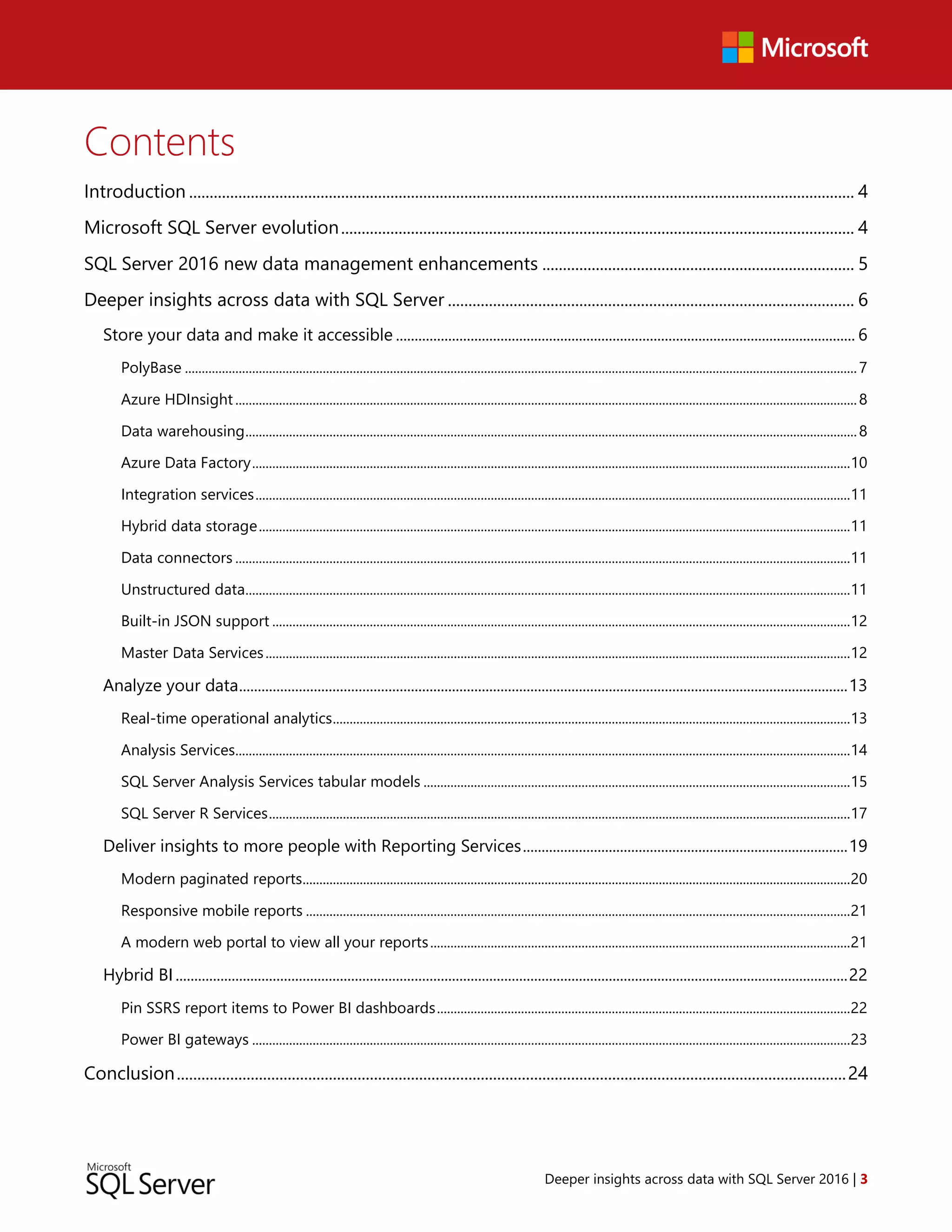 Deeper insights across data with SQL Server 2016 | 3
Contents
Introduction .................................................................................................................................................................. 4
Microsoft SQL Server evolution............................................................................................................................. 4
SQL Server 2016 new data management enhancements ............................................................................ 5
Deeper insights across data with SQL Server ................................................................................................... 6
Store your data and make it accessible ........................................................................................................................... 6
PolyBase ........................................................................................................................................................................................................7
Azure HDInsight.........................................................................................................................................................................................8
Data warehousing......................................................................................................................................................................................8
Azure Data Factory..................................................................................................................................................................................10
Integration services.................................................................................................................................................................................11
Hybrid data storage................................................................................................................................................................................11
Data connectors .......................................................................................................................................................................................11
Unstructured data....................................................................................................................................................................................11
Built-in JSON support ............................................................................................................................................................................12
Master Data Services..............................................................................................................................................................................12
Analyze your data...................................................................................................................................................................13
Real-time operational analytics..........................................................................................................................................................13
Analysis Services.......................................................................................................................................................................................14
SQL Server Analysis Services tabular models ...............................................................................................................................15
SQL Server R Services.............................................................................................................................................................................17
Deliver insights to more people with Reporting Services.......................................................................................19
Modern paginated reports...................................................................................................................................................................20
Responsive mobile reports ..................................................................................................................................................................21
A modern web portal to view all your reports.............................................................................................................................21
Hybrid BI....................................................................................................................................................................................22
Pin SSRS report items to Power BI dashboards...........................................................................................................................22
Power BI gateways ..................................................................................................................................................................................23
Conclusion...................................................................................................................................................................24
 