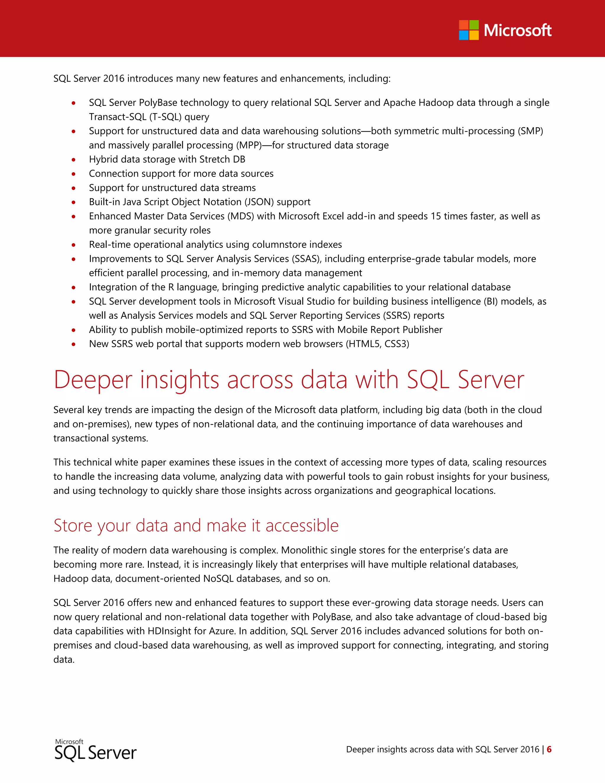 Deeper insights across data with SQL Server 2016 | 6
SQL Server 2016 introduces many new features and enhancements, including:
 SQL Server PolyBase technology to query relational SQL Server and Apache Hadoop data through a single
Transact-SQL (T-SQL) query
 Support for unstructured data and data warehousing solutions—both symmetric multi-processing (SMP)
and massively parallel processing (MPP)—for structured data storage
 Hybrid data storage with Stretch DB
 Connection support for more data sources
 Support for unstructured data streams
 Built-in Java Script Object Notation (JSON) support
 Enhanced Master Data Services (MDS) with Microsoft Excel add-in and speeds 15 times faster, as well as
more granular security roles
 Real-time operational analytics using columnstore indexes
 Improvements to SQL Server Analysis Services (SSAS), including enterprise-grade tabular models, more
efficient parallel processing, and in-memory data management
 Integration of the R language, bringing predictive analytic capabilities to your relational database
 SQL Server development tools in Microsoft Visual Studio for building business intelligence (BI) models, as
well as Analysis Services models and SQL Server Reporting Services (SSRS) reports
 Ability to publish mobile-optimized reports to SSRS with Mobile Report Publisher
 New SSRS web portal that supports modern web browsers (HTML5, CSS3)
Deeper insights across data with SQL Server
Several key trends are impacting the design of the Microsoft data platform, including big data (both in the cloud
and on-premises), new types of non-relational data, and the continuing importance of data warehouses and
transactional systems.
This technical white paper examines these issues in the context of accessing more types of data, scaling resources
to handle the increasing data volume, analyzing data with powerful tools to gain robust insights for your business,
and using technology to quickly share those insights across organizations and geographical locations.
Store your data and make it accessible
The reality of modern data warehousing is complex. Monolithic single stores for the enterprise’s data are
becoming more rare. Instead, it is increasingly likely that enterprises will have multiple relational databases,
Hadoop data, document-oriented NoSQL databases, and so on.
SQL Server 2016 offers new and enhanced features to support these ever-growing data storage needs. Users can
now query relational and non-relational data together with PolyBase, and also take advantage of cloud-based big
data capabilities with HDInsight for Azure. In addition, SQL Server 2016 includes advanced solutions for both on-
premises and cloud-based data warehousing, as well as improved support for connecting, integrating, and storing
data.
 