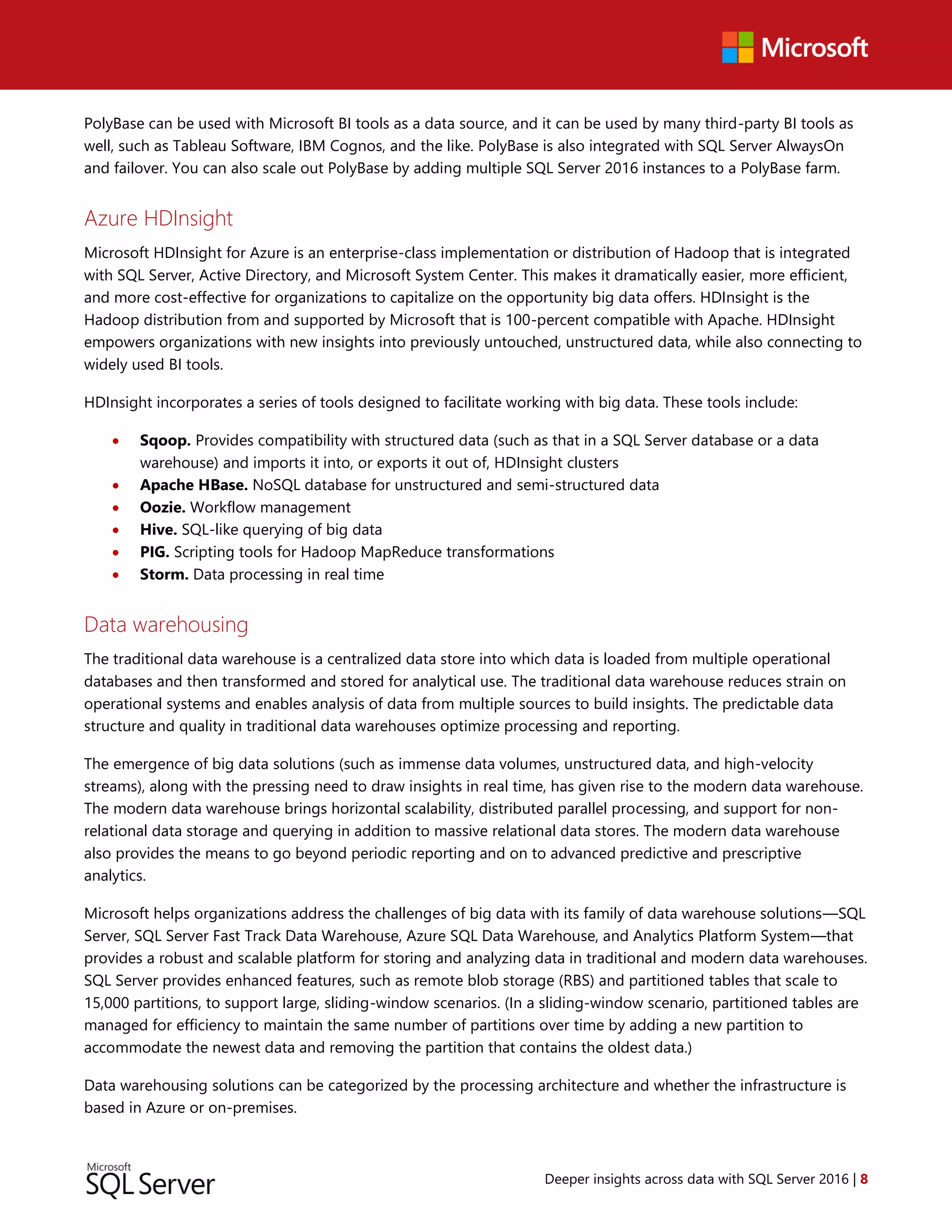Deeper insights across data with SQL Server 2016 | 8
PolyBase can be used with Microsoft BI tools as a data source, and it can be used by many third-party BI tools as
well, such as Tableau Software, IBM Cognos, and the like. PolyBase is also integrated with SQL Server AlwaysOn
and failover. You can also scale out PolyBase by adding multiple SQL Server 2016 instances to a PolyBase farm.
Azure HDInsight
Microsoft HDInsight for Azure is an enterprise-class implementation or distribution of Hadoop that is integrated
with SQL Server, Active Directory, and Microsoft System Center. This makes it dramatically easier, more efficient,
and more cost-effective for organizations to capitalize on the opportunity big data offers. HDInsight is the
Hadoop distribution from and supported by Microsoft that is 100-percent compatible with Apache. HDInsight
empowers organizations with new insights into previously untouched, unstructured data, while also connecting to
widely used BI tools.
HDInsight incorporates a series of tools designed to facilitate working with big data. These tools include:
 Sqoop. Provides compatibility with structured data (such as that in a SQL Server database or a data
warehouse) and imports it into, or exports it out of, HDInsight clusters
 Apache HBase. NoSQL database for unstructured and semi-structured data
 Oozie. Workflow management
 Hive. SQL-like querying of big data
 PIG. Scripting tools for Hadoop MapReduce transformations
 Storm. Data processing in real time
Data warehousing
The traditional data warehouse is a centralized data store into which data is loaded from multiple operational
databases and then transformed and stored for analytical use. The traditional data warehouse reduces strain on
operational systems and enables analysis of data from multiple sources to build insights. The predictable data
structure and quality in traditional data warehouses optimize processing and reporting.
The emergence of big data solutions (such as immense data volumes, unstructured data, and high-velocity
streams), along with the pressing need to draw insights in real time, has given rise to the modern data warehouse.
The modern data warehouse brings horizontal scalability, distributed parallel processing, and support for non-
relational data storage and querying in addition to massive relational data stores. The modern data warehouse
also provides the means to go beyond periodic reporting and on to advanced predictive and prescriptive
analytics.
Microsoft helps organizations address the challenges of big data with its family of data warehouse solutions—SQL
Server, SQL Server Fast Track Data Warehouse, Azure SQL Data Warehouse, and Analytics Platform System—that
provides a robust and scalable platform for storing and analyzing data in traditional and modern data warehouses.
SQL Server provides enhanced features, such as remote blob storage (RBS) and partitioned tables that scale to
15,000 partitions, to support large, sliding-window scenarios. (In a sliding-window scenario, partitioned tables are
managed for efficiency to maintain the same number of partitions over time by adding a new partition to
accommodate the newest data and removing the partition that contains the oldest data.)
Data warehousing solutions can be categorized by the processing architecture and whether the infrastructure is
based in Azure or on-premises.
 